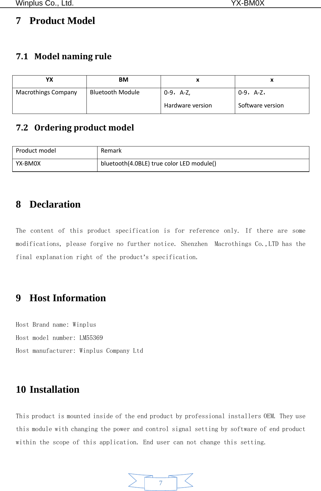  Winplus Co., Ltd.                                          YX-BM0X       7 7 Product Model 7.1 ModelnamingruleYXBM x xMacrothingsCompanyBluetoothModule 0‐9，A‐Z,Hardwareversion0‐9，A‐Z，Softwareversion7.2 OrderingproductmodelProductmodelRemarkYX‐BM0Xbluetooth(4.0BLE)truecolorLEDmodule() 8 Declaration  The  content  of  this  product  specification  is  for  reference  only.  If  there  are  some modifications, please forgive no further notice. Shenzhen  Macrothings Co.,LTD has the final explanation right of the product’s specification.  9 Host Information   Host Brand name: Winplus Host model number: LM55369 Host manufacturer: Winplus Company Ltd  10 Installation  This product is mounted inside of the end product by professional installers OEM. They use this module with changing the power and control signal setting by software of end product within the scope of this application. End user can not change this setting. 