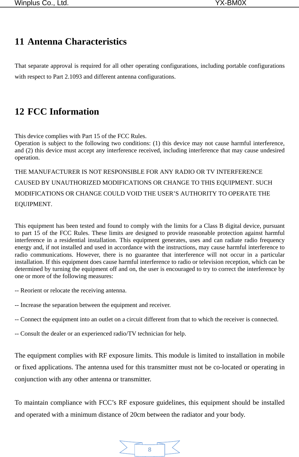  Winplus Co., Ltd.                                          YX-BM0X       8  11 Antenna Characteristics That separate approval is required for all other operating configurations, including portable configurations with respect to Part 2.1093 and different antenna configurations.  12 FCC Information   This device complies with Part 15 of the FCC Rules. Operation is subject to the following two conditions: (1) this device may not cause harmful interference, and (2) this device must accept any interference received, including interference that may cause undesired operation.  THE MANUFACTURER IS NOT RESPONSIBLE FOR ANY RADIO OR TV INTERFERENCE CAUSED BY UNAUTHORIZED MODIFICATIONS OR CHANGE TO THIS EQUIPMENT. SUCH MODIFICATIONS OR CHANGE COULD VOID THE USER’S AUTHORITY TO OPERATE THE EQUIPMENT.  This equipment has been tested and found to comply with the limits for a Class B digital device, pursuant to part 15 of the FCC Rules. These limits are designed to provide reasonable protection against harmful interference in a residential installation. This equipment generates, uses and can radiate radio frequency energy and, if not installed and used in accordance with the instructions, may cause harmful interference to radio communications. However, there is no guarantee that interference will not occur in a particular installation. If this equipment does cause harmful interference to radio or television reception, which can be determined by turning the equipment off and on, the user is encouraged to try to correct the interference by one or more of the following measures:    -- Reorient or relocate the receiving antenna.    -- Increase the separation between the equipment and receiver.    -- Connect the equipment into an outlet on a circuit different from that to which the receiver is connected.    -- Consult the dealer or an experienced radio/TV technician for help.  The equipment complies with RF exposure limits. This module is limited to installation in mobile or fixed applications. The antenna used for this transmitter must not be co-located or operating in conjunction with any other antenna or transmitter.  To maintain compliance with FCC’s RF exposure guidelines, this equipment should be installed and operated with a minimum distance of 20cm between the radiator and your body. 