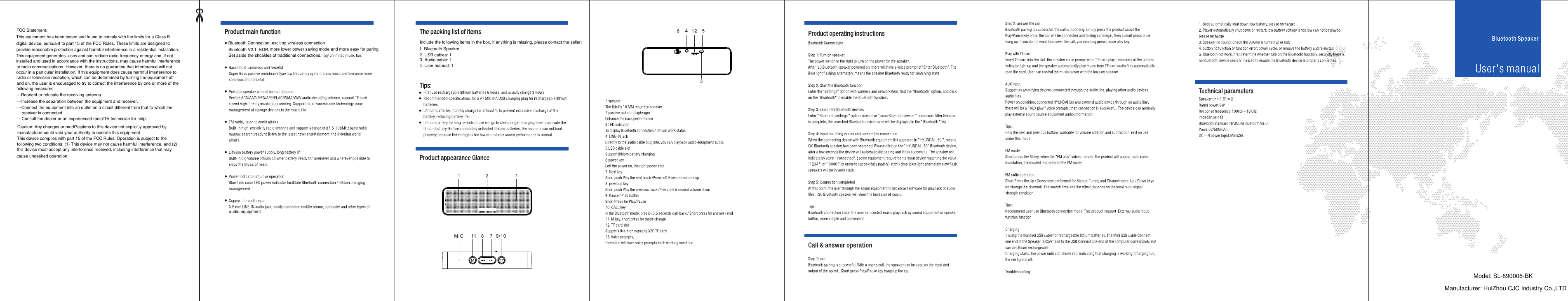 Bluetooth Conncetion, exciting wireless connectionBluetooth V2.1+EDR,more lower power saving mode and more easy for paring.Set aside the shcakles of traditional connections, audio equipment.Include the following items in the box, if anything is missing, please contact the seller:1. Bluetooth Speaker2. USB cables: 13. Audio cable: 14. User manual: 1FCC Statement:This equipment has been tested and found to comply with the limits for a Class Bdigital device, pursuant to part 15 of the FCC Rules. These limits are designed toprovide reasonable protection against harmful interference in a residential installation.This equipment generates, uses and can radiate radio frequency energy and, if notinstalled and used in accordance with the instructions, may cause harmful interferenceto radio communications. However, there is no guarantee that interference will notoccur in a particular installation. If this equipment does cause harmful interference to radio or television reception, which can be determined by turning the equipment offand on, the user is encouraged to try to correct the interference by one or more of the following measures:---Reorient or relocate the receiving antenna.---Increase the separation between the equipment and receiver.---Connect the equipment into an outlet on a circuit different from that to which thereceiver is connected.---Consult the dealer or an experienced radio/TV technician for help.Caution: Any changes or modi?cations to this device not explicitly approved bymanufacturer could void your authority to operate this equipment.This device complies with part 15 of the FCC Rules. Operation is subject to thefollowing two conditions: (1) This device may not cause harmful interference, and (2)this device must accept any interference received, including interference that maycause undesired operation.Model: SL-890008-BKManufacturer: HuiZhou CJC Industry Co.,LTD