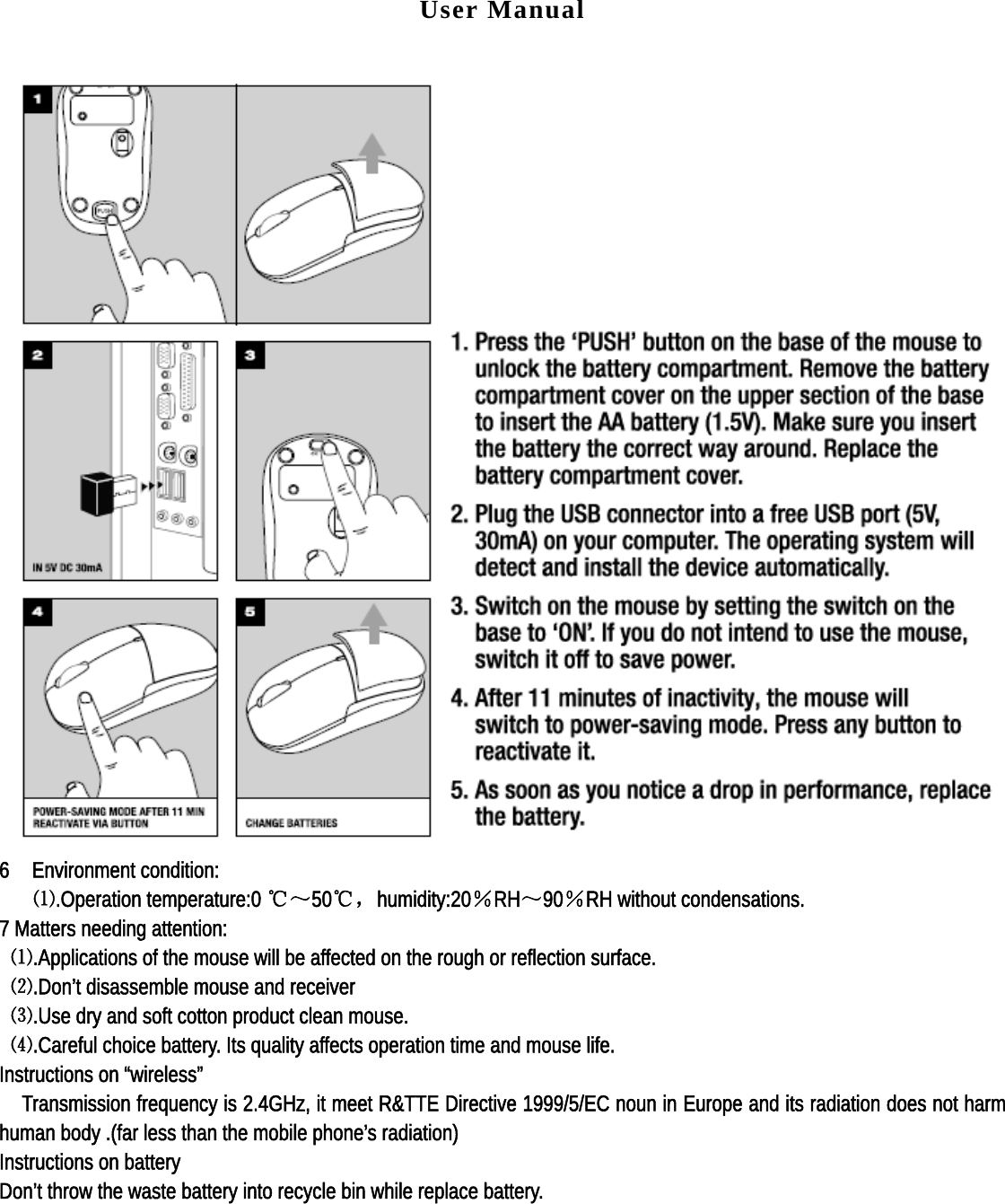 User Manual   6  Environment condition:    ⑴.Operation temperature:0 ℃～50℃，humidity:20％RH～90％RH without condensations. 7 Matters needing attention:  ⑴.Applications of the mouse will be affected on the rough or reflection surface.  ⑵.Don’t disassemble mouse and receiver  ⑶.Use dry and soft cotton product clean mouse.  ⑷.Careful choice battery. Its quality affects operation time and mouse life. Instructions on “wireless”     Transmission frequency is 2.4GHz, it meet R&amp;TTE Directive 1999/5/EC noun in Europe and its radiation does not harm human body .(far less than the mobile phone’s radiation) Instructions on battery Don’t throw the waste battery into recycle bin while replace battery.  