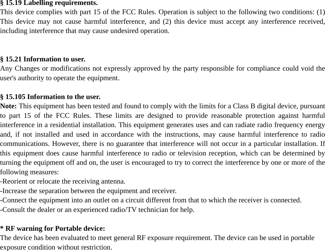 § 15.19 Labelling requirements. This device complies with part 15 of the FCC Rules. Operation is subject to the following two conditions: (1) This device may not cause harmful interference, and (2) this device must accept any interference received, including interference that may cause undesired operation.   § 15.21 Information to user. Any Changes or modifications not expressly approved by the party responsible for compliance could void the user&apos;s authority to operate the equipment.  § 15.105 Information to the user. Note: This equipment has been tested and found to comply with the limits for a Class B digital device, pursuant to part 15 of the FCC Rules. These limits are designed to provide reasonable protection against harmful interference in a residential installation. This equipment generates uses and can radiate radio frequency energy and, if not installed and used in accordance with the instructions, may cause harmful interference to radio communications. However, there is no guarantee that interference will not occur in a particular installation. If this equipment does cause harmful interference to radio or television reception, which can be determined by turning the equipment off and on, the user is encouraged to try to correct the interference by one or more of the following measures: -Reorient or relocate the receiving antenna. -Increase the separation between the equipment and receiver. -Connect the equipment into an outlet on a circuit different from that to which the receiver is connected. -Consult the dealer or an experienced radio/TV technician for help.  * RF warning for Portable device: The device has been evaluated to meet general RF exposure requirement. The device can be used in portable exposure condition without restriction.     