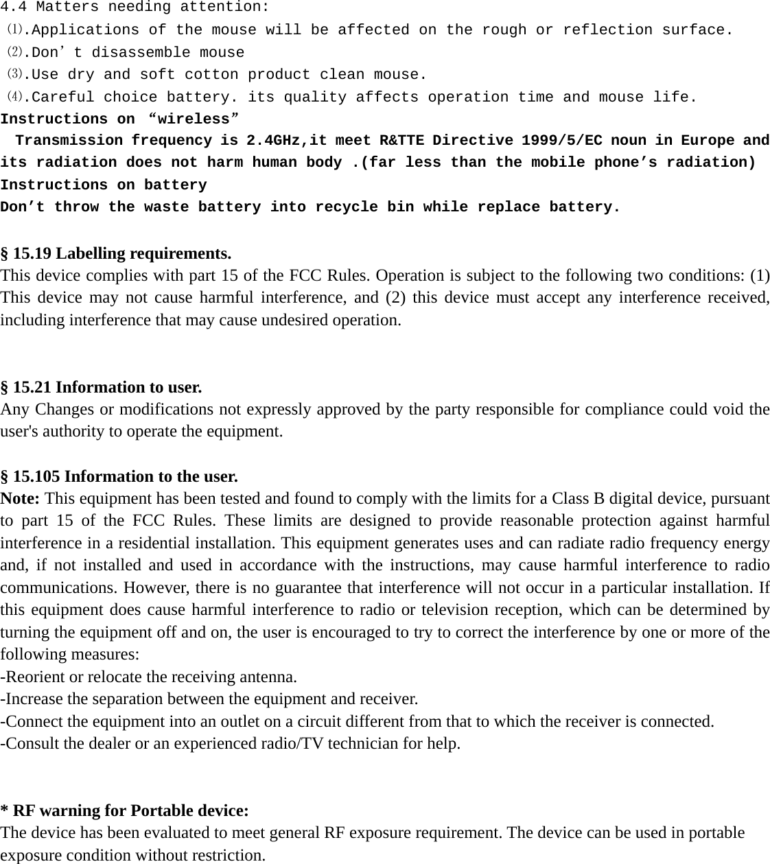   4.4 Matters needing attention:  ⑴.Applications of the mouse will be affected on the rough or reflection surface.  ⑵.Don’t disassemble mouse   ⑶.Use dry and soft cotton product clean mouse.  ⑷.Careful choice battery. its quality affects operation time and mouse life. Instructions on “wireless”   Transmission frequency is 2.4GHz,it meet R&amp;TTE Directive 1999/5/EC noun in Europe and its radiation does not harm human body .(far less than the mobile phone’s radiation) Instructions on battery Don’t throw the waste battery into recycle bin while replace battery.  § 15.19 Labelling requirements. This device complies with part 15 of the FCC Rules. Operation is subject to the following two conditions: (1) This device may not cause harmful interference, and (2) this device must accept any interference received, including interference that may cause undesired operation.   § 15.21 Information to user. Any Changes or modifications not expressly approved by the party responsible for compliance could void the user&apos;s authority to operate the equipment.  § 15.105 Information to the user. Note: This equipment has been tested and found to comply with the limits for a Class B digital device, pursuant to part 15 of the FCC Rules. These limits are designed to provide reasonable protection against harmful interference in a residential installation. This equipment generates uses and can radiate radio frequency energy and, if not installed and used in accordance with the instructions, may cause harmful interference to radio communications. However, there is no guarantee that interference will not occur in a particular installation. If this equipment does cause harmful interference to radio or television reception, which can be determined by turning the equipment off and on, the user is encouraged to try to correct the interference by one or more of the following measures: -Reorient or relocate the receiving antenna. -Increase the separation between the equipment and receiver. -Connect the equipment into an outlet on a circuit different from that to which the receiver is connected. -Consult the dealer or an experienced radio/TV technician for help.   * RF warning for Portable device: The device has been evaluated to meet general RF exposure requirement. The device can be used in portable exposure condition without restriction.     