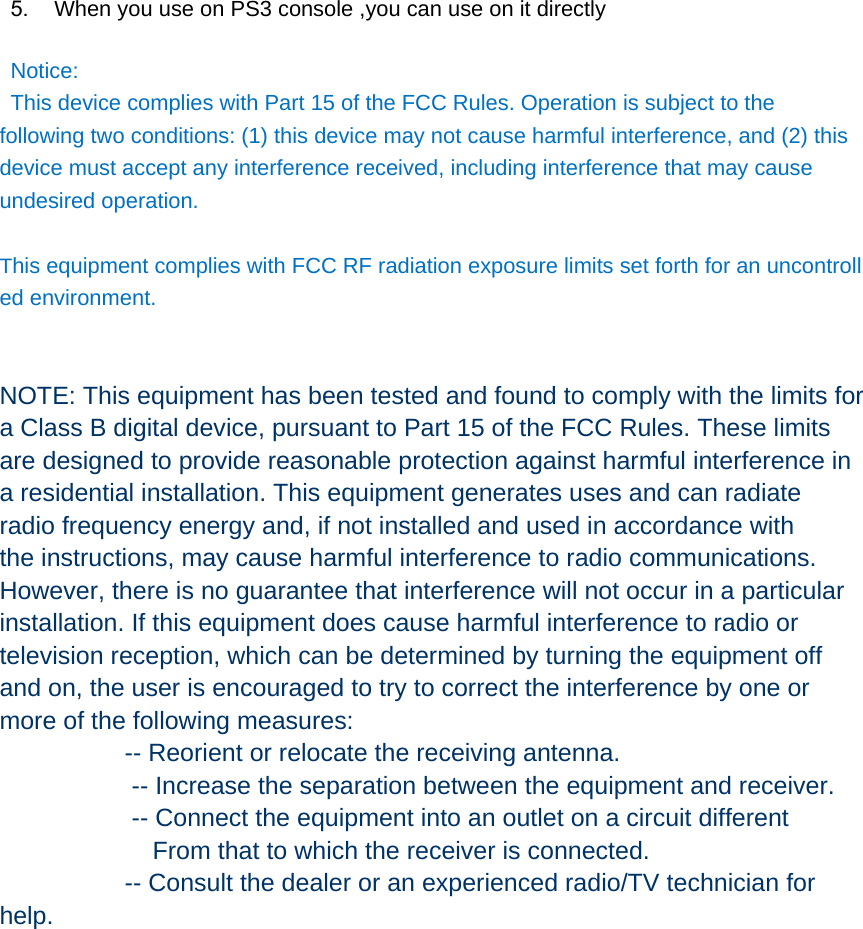  5.  When you use on PS3 console ,you can use on it directly        Notice: This device complies with Part 15 of the FCC Rules. Operation is subject to the following two conditions: (1) this device may not cause harmful interference, and (2) this device must accept any interference received, including interference that may cause undesired operation.  This equipment complies with FCC RF radiation exposure limits set forth for an uncontrolled environment.    NOTE: This equipment has been tested and found to comply with the limits for a Class B digital device, pursuant to Part 15 of the FCC Rules. These limits are designed to provide reasonable protection against harmful interference in a residential installation. This equipment generates uses and can radiate radio frequency energy and, if not installed and used in accordance with the instructions, may cause harmful interference to radio communications. However, there is no guarantee that interference will not occur in a particular installation. If this equipment does cause harmful interference to radio or television reception, which can be determined by turning the equipment off and on, the user is encouraged to try to correct the interference by one or more of the following measures:                   -- Reorient or relocate the receiving antenna.                    -- Increase the separation between the equipment and receiver.                       -- Connect the equipment into an outlet on a circuit different                       From that to which the receiver is connected.                   -- Consult the dealer or an experienced radio/TV technician for help.   