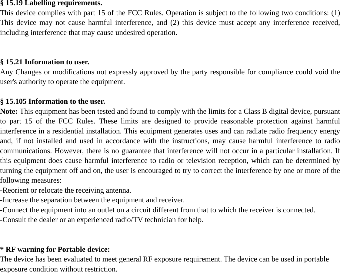  § 15.19 Labelling requirements. This device complies with part 15 of the FCC Rules. Operation is subject to the following two conditions: (1) This device may not cause harmful interference, and (2) this device must accept any interference received, including interference that may cause undesired operation.   § 15.21 Information to user. Any Changes or modifications not expressly approved by the party responsible for compliance could void the user&apos;s authority to operate the equipment.  § 15.105 Information to the user. Note: This equipment has been tested and found to comply with the limits for a Class B digital device, pursuant to part 15 of the FCC Rules. These limits are designed to provide reasonable protection against harmful interference in a residential installation. This equipment generates uses and can radiate radio frequency energy and, if not installed and used in accordance with the instructions, may cause harmful interference to radio communications. However, there is no guarantee that interference will not occur in a particular installation. If this equipment does cause harmful interference to radio or television reception, which can be determined by turning the equipment off and on, the user is encouraged to try to correct the interference by one or more of the following measures: -Reorient or relocate the receiving antenna. -Increase the separation between the equipment and receiver. -Connect the equipment into an outlet on a circuit different from that to which the receiver is connected. -Consult the dealer or an experienced radio/TV technician for help.   * RF warning for Portable device: The device has been evaluated to meet general RF exposure requirement. The device can be used in portable exposure condition without restriction.     