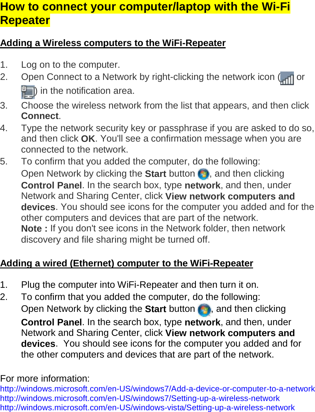 How to connect your computer/laptop with the Wi-Fi Repeater   Adding a Wireless computers to the WiFi-Repeater  1.  Log on to the computer. 2.  Open Connect to a Network by right-clicking the network icon (  or ) in the notification area.  3.  Choose the wireless network from the list that appears, and then click Connect. 4.  Type the network security key or passphrase if you are asked to do so, and then click OK. You&apos;ll see a confirmation message when you are connected to the network. 5.  To confirm that you added the computer, do the following: Open Network by clicking the Start button  , and then clicking Control Panel. In the search box, type network, and then, under Network and Sharing Center, click View network computers and devices. You should see icons for the computer you added and for the other computers and devices that are part of the network. Note : If you don&apos;t see icons in the Network folder, then network discovery and file sharing might be turned off.   Adding a wired (Ethernet) computer to the WiFi-Repeater  1.  Plug the computer into WiFi-Repeater and then turn it on.  2.  To confirm that you added the computer, do the following: Open Network by clicking the Start button  , and then clicking Control Panel. In the search box, type network, and then, under Network and Sharing Center, click View network computers and devices.  You should see icons for the computer you added and for the other computers and devices that are part of the network.  For more information:  http://windows.microsoft.com/en-US/windows7/Add-a-device-or-computer-to-a-network  http://windows.microsoft.com/en-US/windows7/Setting-up-a-wireless-network  http://windows.microsoft.com/en-US/windows-vista/Setting-up-a-wireless-network