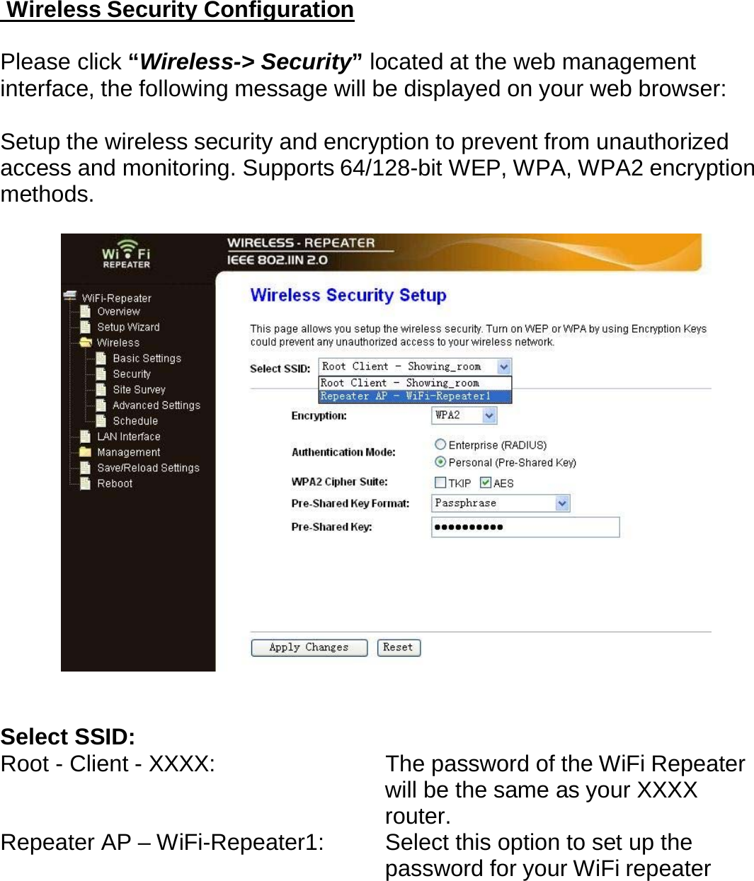  Wireless Security Configuration  Please click “Wireless-&gt; Security” located at the web management interface, the following message will be displayed on your web browser:  Setup the wireless security and encryption to prevent from unauthorized access and monitoring. Supports 64/128-bit WEP, WPA, WPA2 encryption methods.     Select SSID:   Root - Client - XXXX:  The password of the WiFi Repeater will be the same as your XXXX router. Repeater AP – WiFi-Repeater1:   Select this option to set up the password for your WiFi repeater  