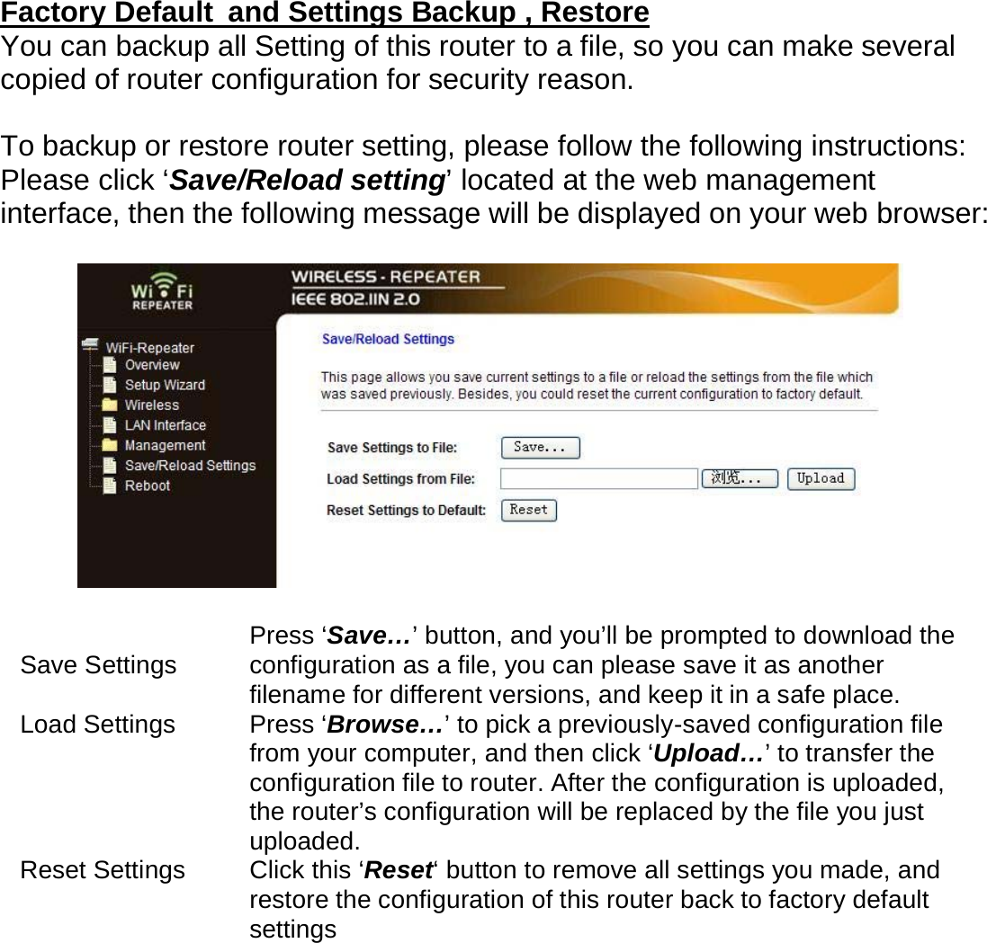 Factory Default  and Settings Backup , Restore You can backup all Setting of this router to a file, so you can make several copied of router configuration for security reason.  To backup or restore router setting, please follow the following instructions: Please click ‘Save/Reload setting’ located at the web management interface, then the following message will be displayed on your web browser:    Save Settings  Press ‘Save…’ button, and you’ll be prompted to download the configuration as a file, you can please save it as another filename for different versions, and keep it in a safe place.  Load Settings  Press ‘Browse…’ to pick a previously-saved configuration file from your computer, and then click ‘Upload…’ to transfer the configuration file to router. After the configuration is uploaded, the router’s configuration will be replaced by the file you just uploaded.  Reset Settings  Click this ‘Reset‘ button to remove all settings you made, and restore the configuration of this router back to factory default settings 