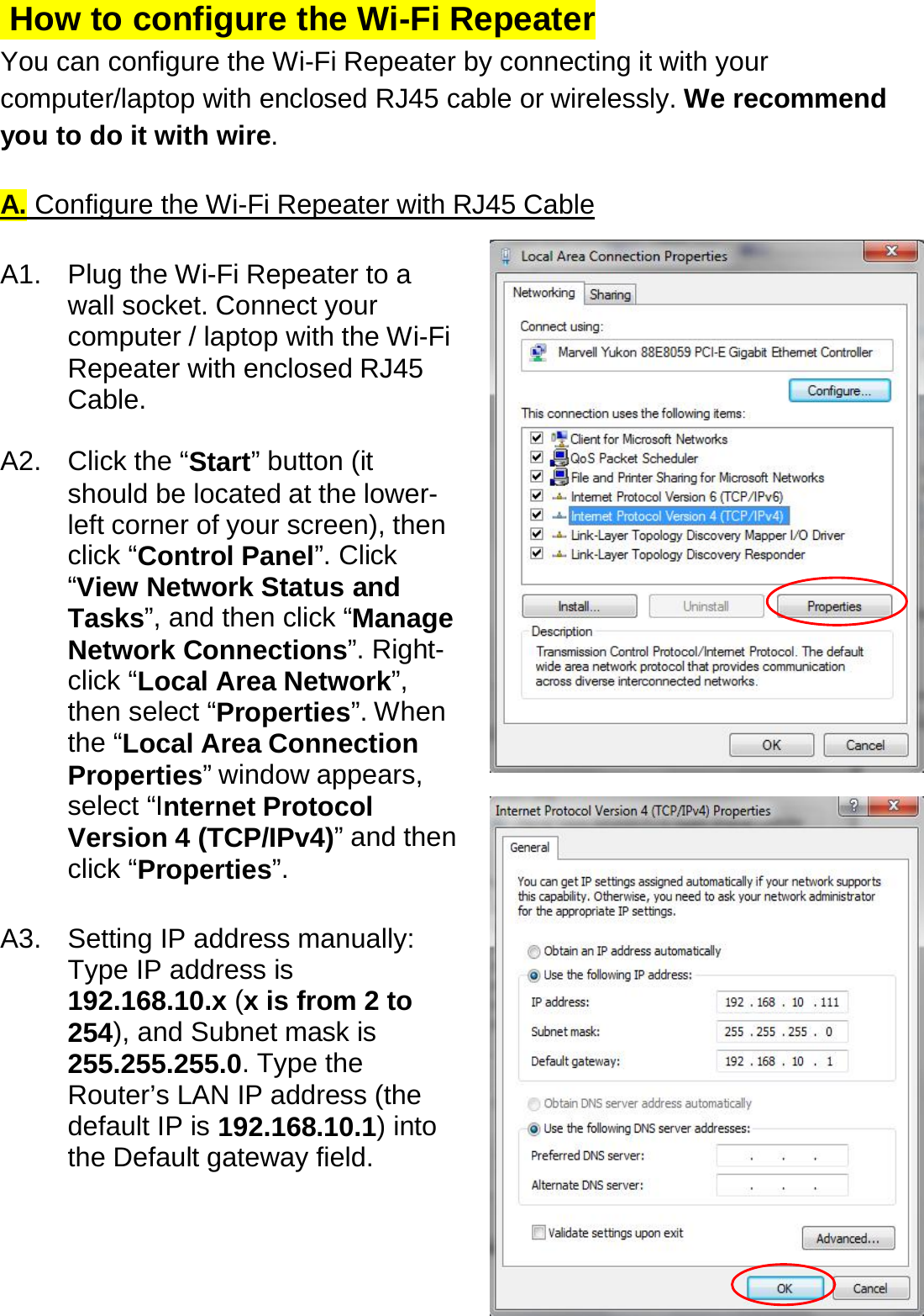  How to configure the Wi-Fi Repeater  You can configure the Wi-Fi Repeater by connecting it with your computer/laptop with enclosed RJ45 cable or wirelessly. We recommend you to do it with wire.  A. Configure the Wi-Fi Repeater with RJ45 Cable  A1.  Plug the Wi-Fi Repeater to a wall socket. Connect your computer / laptop with the Wi-Fi Repeater with enclosed RJ45 Cable.   A2. Click the “Start” button (it should be located at the lower-left corner of your screen), then click “Control Panel”. Click “View Network Status and Tasks”, and then click “Manage Network Connections”. Right-click “Local Area Network”, then select “Properties”. When the “Local Area Connection Properties” window appears, select “Internet Protocol Version 4 (TCP/IPv4)” and then click “Properties”.   A3. Setting IP address manually: Type IP address is 192.168.10.x (x is from 2 to 254), and Subnet mask is 255.255.255.0. Type the Router’s LAN IP address (the default IP is 192.168.10.1) into the Default gateway field.  