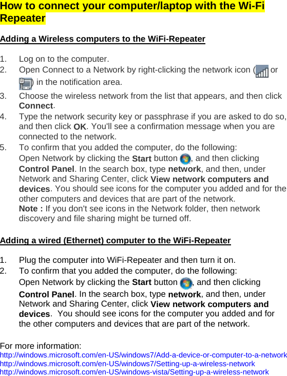 How to connect your computer/laptop with the Wi-Fi Repeater   Adding a Wireless computers to the WiFi-Repeater  1.  Log on to the computer. 2.  Open Connect to a Network by right-clicking the network icon (  or ) in the notification area.  3.  Choose the wireless network from the list that appears, and then click Connect. 4.  Type the network security key or passphrase if you are asked to do so, and then click OK. You&apos;ll see a confirmation message when you are connected to the network. 5.  To confirm that you added the computer, do the following: Open Network by clicking the Start button  , and then clicking Control Panel. In the search box, type network, and then, under Network and Sharing Center, click View network computers and devices. You should see icons for the computer you added and for the other computers and devices that are part of the network. Note : If you don&apos;t see icons in the Network folder, then network discovery and file sharing might be turned off.   Adding a wired (Ethernet) computer to the WiFi-Repeater  1.  Plug the computer into WiFi-Repeater and then turn it on.  2.  To confirm that you added the computer, do the following: Open Network by clicking the Start button  , and then clicking Control Panel. In the search box, type network, and then, under Network and Sharing Center, click View network computers and devices.  You should see icons for the computer you added and for the other computers and devices that are part of the network.  For more information:  http://windows.microsoft.com/en-US/windows7/Add-a-device-or-computer-to-a-network   http://windows.microsoft.com/en-US/windows7/Setting-up-a-wireless-network  http://windows.microsoft.com/en-US/windows-vista/Setting-up-a-wireless-network