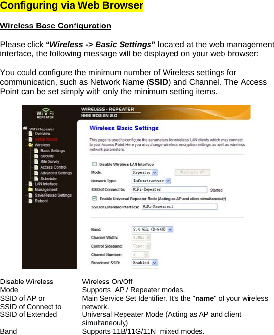 Configuring via Web Browser   Wireless Base Configuration   Please click “Wireless -&gt; Basic Settings” located at the web management interface, the following message will be displayed on your web browser:  You could configure the minimum number of Wireless settings for communication, such as Network Name (SSID) and Channel. The Access Point can be set simply with only the minimum setting items.    Disable Wireless   Wireless On/Off Mode  Supports  AP / Repeater modes. SSID of AP or  SSID of Connect to  Main Service Set Identifier. It’s the &quot;name&quot; of your wireless network. SSID of Extended  Universal Repeater Mode (Acting as AP and client simultaneouly) Band  Supports 11B/11G/11N  mixed modes. 