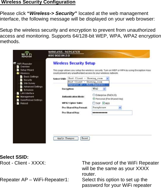  Wireless Security Configuration  Please click “Wireless-&gt; Security” located at the web management interface, the following message will be displayed on your web browser:  Setup the wireless security and encryption to prevent from unauthorized access and monitoring. Supports 64/128-bit WEP, WPA, WPA2 encryption methods.     Select SSID:   Root - Client - XXXX:  The password of the WiFi Repeater will be the same as your XXXX router. Repeater AP – WiFi-Repeater1:   Select this option to set up the password for your WiFi repeater  