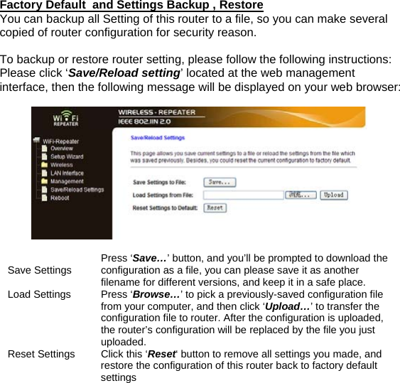 Factory Default  and Settings Backup , Restore You can backup all Setting of this router to a file, so you can make several copied of router configuration for security reason.  To backup or restore router setting, please follow the following instructions: Please click ‘Save/Reload setting’ located at the web management interface, then the following message will be displayed on your web browser:     Save Settings  Press ‘Save…’ button, and you’ll be prompted to download the configuration as a file, you can please save it as another filename for different versions, and keep it in a safe place.  Load Settings  Press ‘Browse…’ to pick a previously-saved configuration file from your computer, and then click ‘Upload…’ to transfer the configuration file to router. After the configuration is uploaded, the router’s configuration will be replaced by the file you just uploaded.  Reset Settings  Click this ‘Reset‘ button to remove all settings you made, and restore the configuration of this router back to factory default settings 