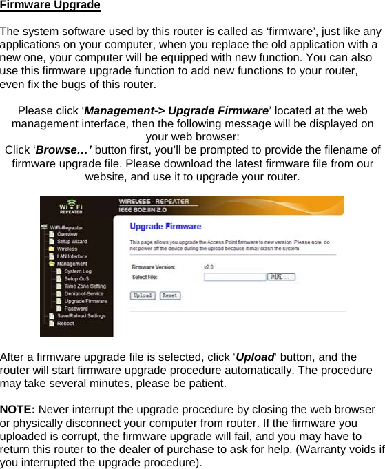 Firmware Upgrade  The system software used by this router is called as ‘firmware’, just like any applications on your computer, when you replace the old application with a new one, your computer will be equipped with new function. You can also use this firmware upgrade function to add new functions to your router, even fix the bugs of this router.   Please click ‘Management-&gt; Upgrade Firmware’ located at the web management interface, then the following message will be displayed on your web browser:  Click ‘Browse…’ button first, you’ll be prompted to provide the filename of firmware upgrade file. Please download the latest firmware file from our website, and use it to upgrade your router.    After a firmware upgrade file is selected, click ‘Upload‘ button, and the router will start firmware upgrade procedure automatically. The procedure may take several minutes, please be patient.  NOTE: Never interrupt the upgrade procedure by closing the web browser or physically disconnect your computer from router. If the firmware you uploaded is corrupt, the firmware upgrade will fail, and you may have to return this router to the dealer of purchase to ask for help. (Warranty voids if you interrupted the upgrade procedure).   