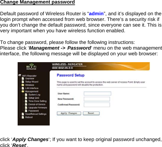 Change Management password  Default password of Wireless Router is “admin”, and it’s displayed on the login prompt when accessed from web browser. There’s a security risk if you don’t change the default password, since everyone can see it. This is very important when you have wireless function enabled.  To change password, please follow the following instructions: Please click ‘Management -&gt; Password‘ menu on the web management interface, the following message will be displayed on your web browser:     click ‘Apply Changes‘; If you want to keep original password unchanged, click ‘Reset‘.              