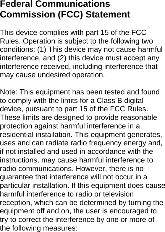 Federal Communications Commission (FCC) Statement    This device complies with part 15 of the FCC Rules. Operation is subject to the following two conditions: (1) This device may not cause harmful interference, and (2) this device must accept any interference received, including interference that may cause undesired operation.      Note: This equipment has been tested and found to comply with the limits for a Class B digital device, pursuant to part 15 of the FCC Rules. These limits are designed to provide reasonable protection against harmful interference in a residential installation. This equipment generates, uses and can radiate radio frequency energy and, if not installed and used in accordance with the instructions, may cause harmful interference to radio communications. However, there is no guarantee that interference will not occur in a particular installation. If this equipment does cause harmful interference to radio or television reception, which can be determined by turning the equipment off and on, the user is encouraged to try to correct the interference by one or more of the following measures:   