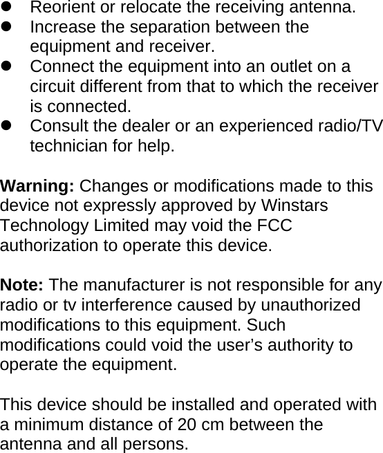    z  Reorient or relocate the receiving antenna.     z  Increase the separation between the equipment and receiver.     z  Connect the equipment into an outlet on a circuit different from that to which the receiver is connected.     z  Consult the dealer or an experienced radio/TV technician for help.     Warning: Changes or modifications made to this device not expressly approved by Winstars Technology Limited may void the FCC authorization to operate this device.    Note: The manufacturer is not responsible for any radio or tv interference caused by unauthorized modifications to this equipment. Such modifications could void the user’s authority to operate the equipment.  This device should be installed and operated with a minimum distance of 20 cm between the antenna and all persons.       