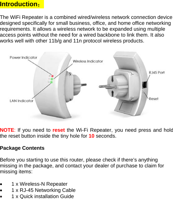 Introduction：  The WiFi Repeater is a combined wired/wireless network connection device designed specifically for small business, office, and home office networking requirements. It allows a wireless network to be expanded using multiple access points without the need for a wired backbone to link them. It also works well with other 11b/g and 11n protocol wireless products.    NOTE: If you need to reset the Wi-Fi Repeater, you need press and hold the reset button inside the tiny hole for 10 seconds.  Package Contents  Before you starting to use this router, please check if there’s anything missing in the package, and contact your dealer of purchase to claim for missing items:  •  1 x Wireless-N Repeater •  1 x RJ-45 Networking Cable • 1 x Quick installation Guide   