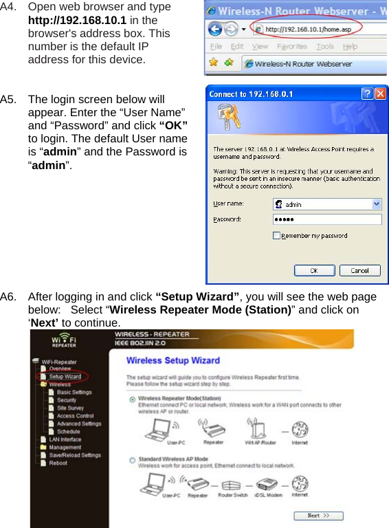 A4.  Open web browser and type http://192.168.10.1 in the browser&apos;s address box. This number is the default IP address for this device.   A5.  The login screen below will appear. Enter the “User Name” and “Password” and click “OK” to login. The default User name is “admin” and the Password is “admin”.          A6.  After logging in and click “Setup Wizard”, you will see the web page below:   Select “Wireless Repeater Mode (Station)” and click on ‘Next’ to continue.  