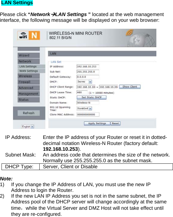  LAN Settings  Please click “NetworkÆLAN Settings ” located at the web management interface, the following message will be displayed on your web browser:    IP Address:       Enter the IP address of your Router or reset it in dotted-decimal notation Wireless-N Router (factory default: 192.168.10.253). Subnet Mask:    An address code that determines the size of the network. Normally use 255.255.255.0 as the subnet mask. DHCP Type:  Server, Client or Disable  Note: 1)  If you change the IP Address of LAN, you must use the new IP Address to login the Router. 2)  If the new LAN IP Address you set is not in the same subnet, the IP Address pool of the DHCP server will change accordingly at the same time，while the Virtual Server and DMZ Host will not take effect until they are re-configured. 