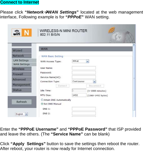 Connect to Internet   Please click “NetworkÆWAN Settings”  located at the web management interface, Following example is for “PPPoE” WAN setting.     Enter the “PPPoE Username” and “PPPoE Password” that ISP provided and leave the others. (The “Service Name” can be blank)   Click “Apply  Settings” button to save the settings then reboot the router. After reboot, your router is now ready for Internet connection.        
