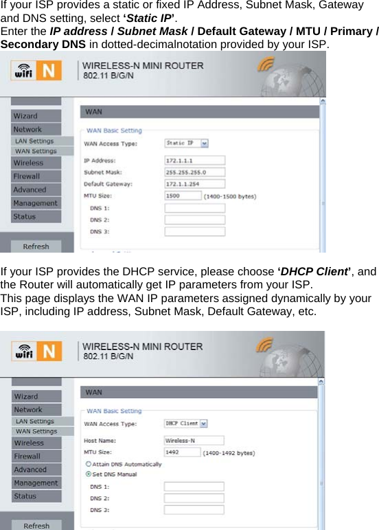If your ISP provides a static or fixed IP Address, Subnet Mask, Gateway and DNS setting, select ‘Static IP’.  Enter the IP address / Subnet Mask / Default Gateway / MTU / Primary / Secondary DNS in dotted-decimalnotation provided by your ISP.   If your ISP provides the DHCP service, please choose ‘DHCP Client’, and the Router will automatically get IP parameters from your ISP. This page displays the WAN IP parameters assigned dynamically by your ISP, including IP address, Subnet Mask, Default Gateway, etc.     
