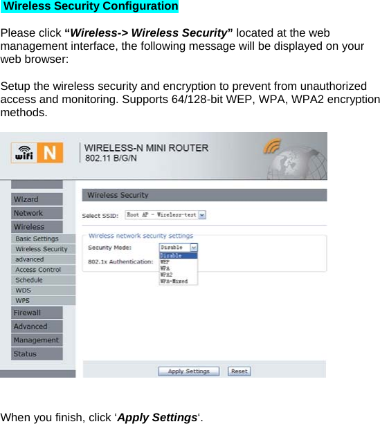  Wireless Security Configuration  Please click “Wireless-&gt; Wireless Security” located at the web management interface, the following message will be displayed on your web browser:  Setup the wireless security and encryption to prevent from unauthorized access and monitoring. Supports 64/128-bit WEP, WPA, WPA2 encryption methods.     When you finish, click ‘Apply Settings‘. 