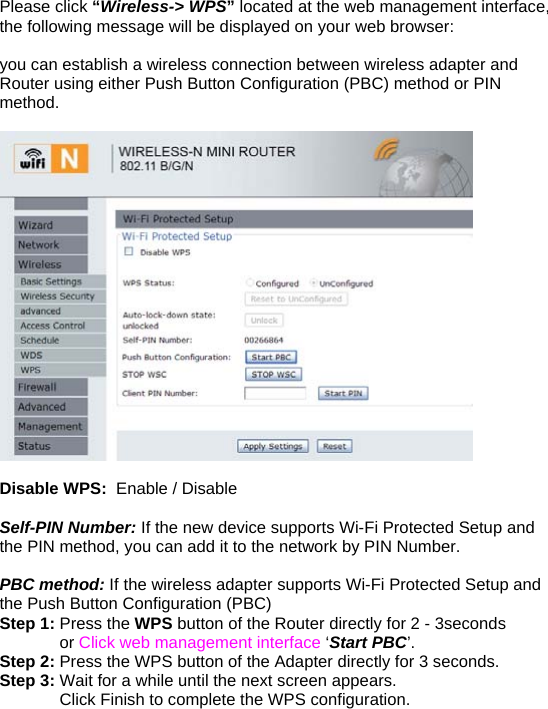Please click “Wireless-&gt; WPS” located at the web management interface, the following message will be displayed on your web browser:  you can establish a wireless connection between wireless adapter and Router using either Push Button Configuration (PBC) method or PIN method.    Disable WPS:  Enable / Disable  Self-PIN Number: If the new device supports Wi-Fi Protected Setup and the PIN method, you can add it to the network by PIN Number.  PBC method: If the wireless adapter supports Wi-Fi Protected Setup and the Push Button Configuration (PBC) Step 1: Press the WPS button of the Router directly for 2 - 3seconds              or Click web management interface ‘Start PBC’. Step 2: Press the WPS button of the Adapter directly for 3 seconds. Step 3: Wait for a while until the next screen appears.               Click Finish to complete the WPS configuration.   