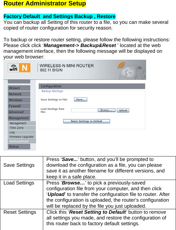Router Administrator Setup  Factory Default  and Settings Backup , Restore You can backup all Setting of this router to a file, so you can make several copied of router configuration for security reason.  To backup or restore router setting, please follow the following instructions: Please click click ‘Management-&gt; Backup&amp;Reset ’ located at the web management interface, then the following message will be displayed on your web browser:    Save Settings  Press ‘Save...’ button, and you’ll be prompted to download the configuration as a file, you can please save it as another filename for different versions, and keep it in a safe place.  Load Settings  Press ‘Browse…’ to pick a previously-saved configuration file from your computer, and then click ‘Upload’ to transfer the configuration file to router. After the configuration is uploaded, the router’s configuration will be replaced by the file you just uploaded.  Reset Settings  Click this ‘Reset Setting to Default‘ button to remove all settings you made, and restore the configuration of this router back to factory default settings. 