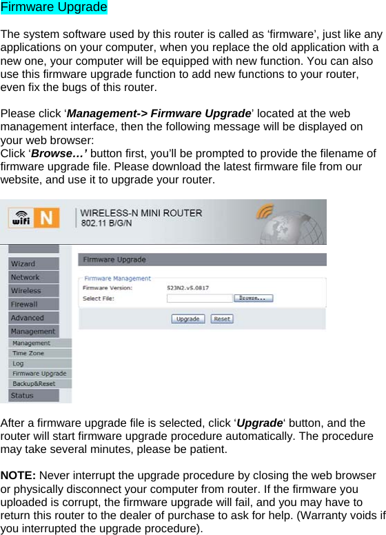 Firmware Upgrade  The system software used by this router is called as ‘firmware’, just like any applications on your computer, when you replace the old application with a new one, your computer will be equipped with new function. You can also use this firmware upgrade function to add new functions to your router, even fix the bugs of this router.   Please click ‘Management-&gt; Firmware Upgrade’ located at the web management interface, then the following message will be displayed on your web browser:  Click ‘Browse…’ button first, you’ll be prompted to provide the filename of firmware upgrade file. Please download the latest firmware file from our website, and use it to upgrade your router.    After a firmware upgrade file is selected, click ‘Upgrade‘ button, and the router will start firmware upgrade procedure automatically. The procedure may take several minutes, please be patient.  NOTE: Never interrupt the upgrade procedure by closing the web browser or physically disconnect your computer from router. If the firmware you uploaded is corrupt, the firmware upgrade will fail, and you may have to return this router to the dealer of purchase to ask for help. (Warranty voids if you interrupted the upgrade procedure).   