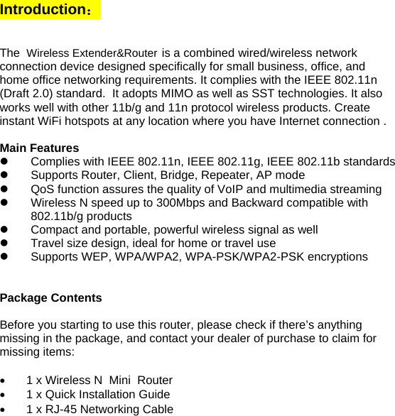 Introduction：   The Wireless Extender&amp;Router is a combined wired/wireless network connection device designed specifically for small business, office, and home office networking requirements. It complies with the IEEE 802.11n (Draft 2.0) standard.  It adopts MIMO as well as SST technologies. It also works well with other 11b/g and 11n protocol wireless products. Create instant WiFi hotspots at any location where you have Internet connection .  Main Features z  Complies with IEEE 802.11n, IEEE 802.11g, IEEE 802.11b standards z  Supports Router, Client, Bridge, Repeater, AP mode z  QoS function assures the quality of VoIP and multimedia streaming  z  Wireless N speed up to 300Mbps and Backward compatible with 802.11b/g products z  Compact and portable, powerful wireless signal as well  z  Travel size design, ideal for home or travel use  z  Supports WEP, WPA/WPA2, WPA-PSK/WPA2-PSK encryptions   Package Contents  Before you starting to use this router, please check if there’s anything missing in the package, and contact your dealer of purchase to claim for missing items:  •  1 x Wireless N  Mini  Router  •  1 x Quick Installation Guide •  1 x RJ-45 Networking Cable     