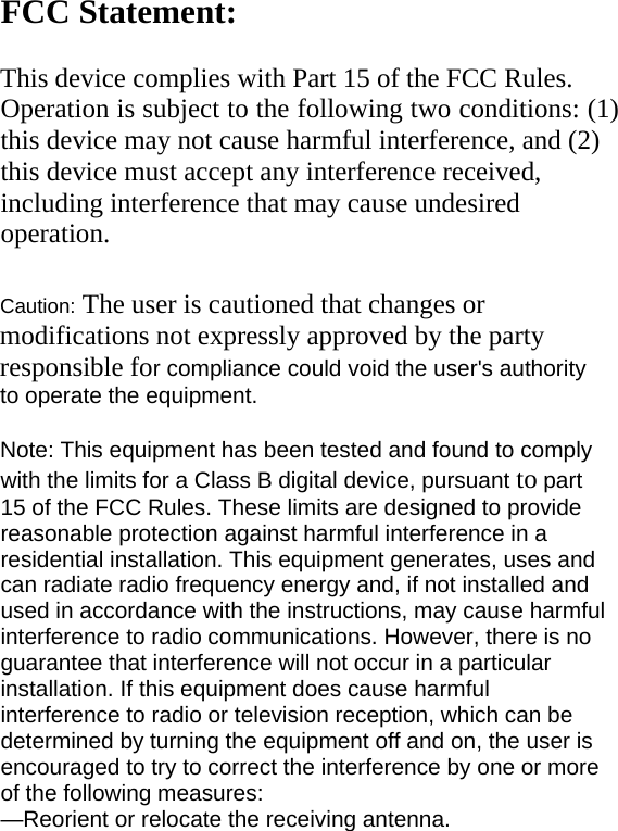 FCC Statement:   This device complies with Part 15 of the FCC Rules. Operation is subject to the following two conditions: (1) this device may not cause harmful interference, and (2) this device must accept any interference received, including interference that may cause undesired operation.  Caution: The user is cautioned that changes or modifications not expressly approved by the party responsible for compliance could void the user&apos;s authority to operate the equipment.  Note: This equipment has been tested and found to comply with the limits for a Class B digital device, pursuant to part 15 of the FCC Rules. These limits are designed to provide reasonable protection against harmful interference in a residential installation. This equipment generates, uses and can radiate radio frequency energy and, if not installed and used in accordance with the instructions, may cause harmful interference to radio communications. However, there is no guarantee that interference will not occur in a particular installation. If this equipment does cause harmful interference to radio or television reception, which can be determined by turning the equipment off and on, the user is encouraged to try to correct the interference by one or more of the following measures: —Reorient or relocate the receiving antenna. 