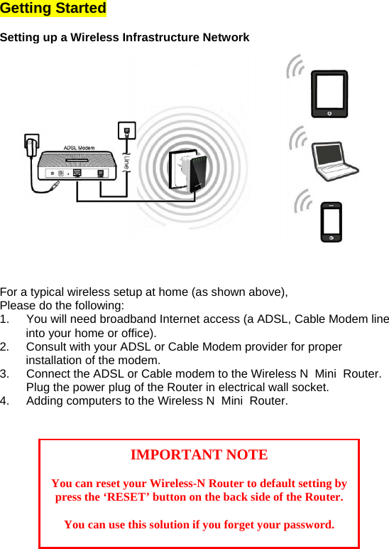Getting Started  Setting up a Wireless Infrastructure Network  For a typical wireless setup at home (as shown above),  Please do the following: 1.  You will need broadband Internet access (a ADSL, Cable Modem line into your home or office).  2.  Consult with your ADSL or Cable Modem provider for proper installation of the modem. 3.  Connect the ADSL or Cable modem to the Wireless N  Mini  Router. Plug the power plug of the Router in electrical wall socket.  4.  Adding computers to the Wireless N  Mini  Router.      IMPORTANT NOTE  You can reset your Wireless-N Router to default setting by press the ‘RESET’ button on the back side of the Router.  You can use this solution if you forget your password. 