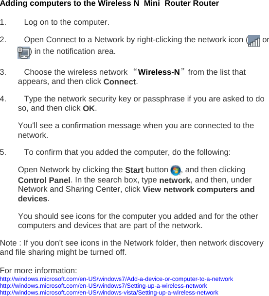 Adding computers to the Wireless N  Mini  Router Router  1.  Log on to the computer. 2.  Open Connect to a Network by right-clicking the network icon (  or ) in the notification area.  3.  Choose the wireless network “Wireless-N”from the list that appears, and then click Connect. 4.  Type the network security key or passphrase if you are asked to do so, and then click OK.  You&apos;ll see a confirmation message when you are connected to the network. 5.  To confirm that you added the computer, do the following: Open Network by clicking the Start button  , and then clicking Control Panel. In the search box, type network, and then, under Network and Sharing Center, click View network computers and devices.  You should see icons for the computer you added and for the other computers and devices that are part of the network. Note : If you don&apos;t see icons in the Network folder, then network discovery and file sharing might be turned off.   For more information:  http://windows.microsoft.com/en-US/windows7/Add-a-device-or-computer-to-a-network   http://windows.microsoft.com/en-US/windows7/Setting-up-a-wireless-network  http://windows.microsoft.com/en-US/windows-vista/Setting-up-a-wireless-network 