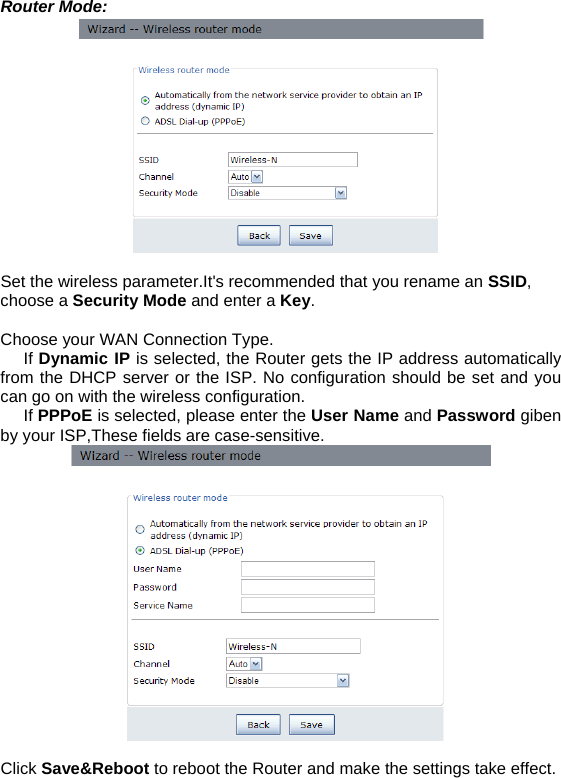 Router Mode:   Set the wireless parameter.It&apos;s recommended that you rename an SSID,  choose a Security Mode and enter a Key.  Choose your WAN Connection Type.      If Dynamic IP is selected, the Router gets the IP address automatically from the DHCP server or the ISP. No configuration should be set and you can go on with the wireless configuration.      If PPPoE is selected, please enter the User Name and Password giben by your ISP,These fields are case-sensitive.    Click Save&amp;Reboot to reboot the Router and make the settings take effect. 