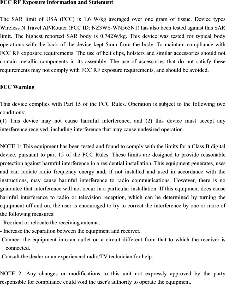 FCC RF Exposure Information and Statement The SAR limit of USA (FCC) is 1.6 W/kg averaged over one gram of tissue. Device types Wireless N Travel AP/Router (FCC ID: NZ3WS-WN565N1) has also been tested against this SAR limit. The highest reported SAR body is 0.742W/kg. This device was tested for typical body operations with the back of the device kept 5mm from the body. To maintain compliance with FCC RF exposure requirements. The use of belt clips, holsters and similar accessories should not contain metallic components in its assembly. The use of accessories that do not satisfy these requirements may not comply with FCC RF exposure requirements, and should be avoided. FCC Warning This device complies with Part 15 of the FCC Rules. Operation is subject to the following two conditions: (1) This device may not cause harmful interference, and (2) this device must accept any interference received, including interference that may cause undesired operation. NOTE 1: This equipment has been tested and found to comply with the limits for a Class B digital device, pursuant to part 15 of the FCC Rules. These limits are designed to provide reasonable protection against harmful interference in a residential installation. This equipment generates, uses and can radiate radio frequency energy and, if not installed and used in accordance with the instructions, may cause harmful interference to radio communications. However, there is no guarantee that interference will not occur in a particular installation. If this equipment does cause harmful interference to radio or television reception, which can be determined by turning the equipment off and on, the user is encouraged to try to correct the interference by one or more of the following measures: - Reorient or relocate the receiving antenna. - Increase the separation between the equipment and receiver. -Connect the equipment into an outlet on a circuit different from that to which the receiver is connected. -Consult the dealer or an experienced radio/TV technician for help. NOTE 2: Any changes or modifications to this unit not expressly approved by the party responsible for compliance could void the user&apos;s authority to operate the equipment. 