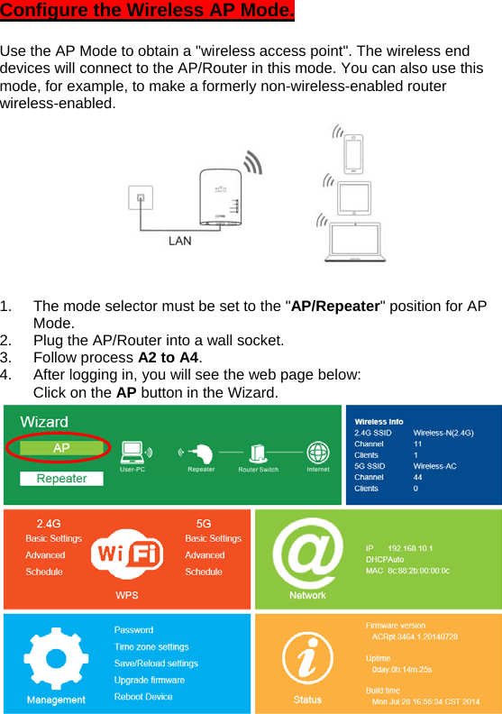 Configure the Wireless AP Mode.  Use the AP Mode to obtain a &quot;wireless access point&quot;. The wireless end devices will connect to the AP/Router in this mode. You can also use this mode, for example, to make a formerly non-wireless-enabled router wireless-enabled.  1.  The mode selector must be set to the &quot;AP/Repeater&quot; position for AP Mode. 2.  Plug the AP/Router into a wall socket. 3. Follow process A2 to A4. 4.  After logging in, you will see the web page below:    Click on the AP button in the Wizard. 