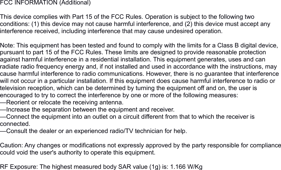 FCC INFORMATION (Additional)This device complies with Part 15 of the FCC Rules. Operation is subject to the following two conditions: (1) this device may not cause harmful interference, and (2) this device must accept any interference received, including interference that may cause undesired operation.Note: This equipment has been tested and found to comply with the limits for a Class B digital device, pursuant to part 15 of the FCC Rules. These limits are designed to provide reasonable protection against harmful interference in a residential installation. This equipment generates, uses and can radiate radio frequency energy and, if not installed and used in accordance with the instructions, may cause harmful interference to radio communications. However, there is no guarantee that interference will not occur in a particular installation. If this equipment does cause harmful interference to radio or television reception, which can be determined by turning the equipment off and on, the user is encouraged to try to correct the interference by one or more of the following measures:—Reorient or relocate the receiving antenna.—Increase the separation between the equipment and receiver.—Connect the equipment into an outlet on a circuit different from that to which the receiver is connected.—Consult the dealer or an experienced radio/TV technician for help. Caution: Any changes or modifications not expressly approved by the party responsible for compliance could void the user&apos;s authority to operate this equipment. RF Exposure: The highest measured body SAR value (1g) is: 1.166 W/Kg 