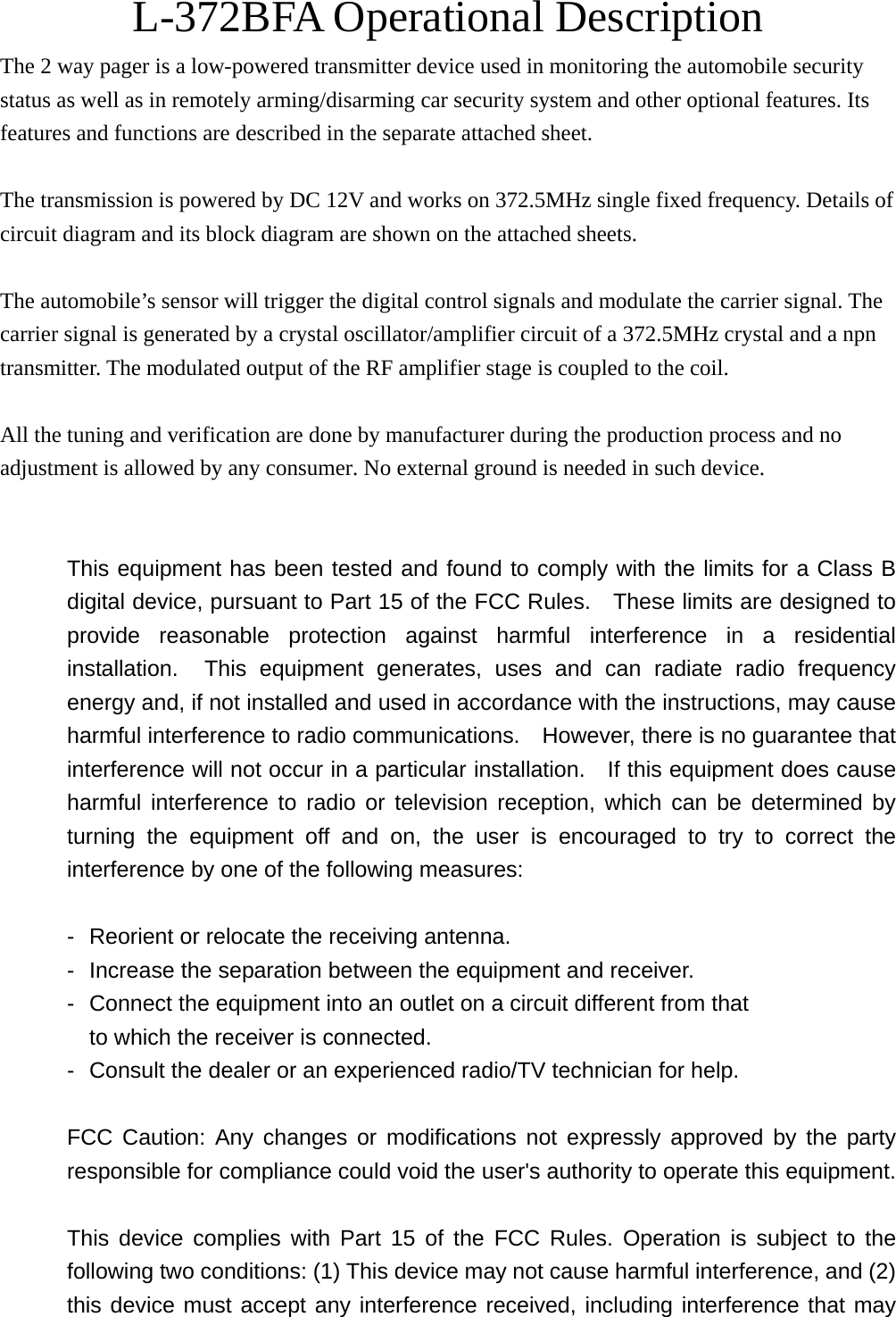 L-372BFA Operational Description The 2 way pager is a low-powered transmitter device used in monitoring the automobile security status as well as in remotely arming/disarming car security system and other optional features. Its features and functions are described in the separate attached sheet.  The transmission is powered by DC 12V and works on 372.5MHz single fixed frequency. Details of circuit diagram and its block diagram are shown on the attached sheets.  The automobile&rsquo;s sensor will trigger the digital control signals and modulate the carrier signal. The carrier signal is generated by a crystal oscillator/amplifier circuit of a 372.5MHz crystal and a npn transmitter. The modulated output of the RF amplifier stage is coupled to the coil.  All the tuning and verification are done by manufacturer during the production process and no adjustment is allowed by any consumer. No external ground is needed in such device.   This equipment has been tested and found to comply with the limits for a Class B digital device, pursuant to Part 15 of the FCC Rules.    These limits are designed to provide reasonable protection against harmful interference in a residential installation.  This equipment generates, uses and can radiate radio frequency energy and, if not installed and used in accordance with the instructions, may cause harmful interference to radio communications.    However, there is no guarantee that interference will not occur in a particular installation.    If this equipment does cause harmful interference to radio or television reception, which can be determined by turning the equipment off and on, the user is encouraged to try to correct the interference by one of the following measures:  -  Reorient or relocate the receiving antenna. -  Increase the separation between the equipment and receiver. -  Connect the equipment into an outlet on a circuit different from that to which the receiver is connected. -  Consult the dealer or an experienced radio/TV technician for help.  FCC Caution: Any changes or modifications not expressly approved by the party responsible for compliance could void the user's authority to operate this equipment.  This device complies with Part 15 of the FCC Rules. Operation is subject to the following two conditions: (1) This device may not cause harmful interference, and (2) this device must accept any interference received, including interference that may 