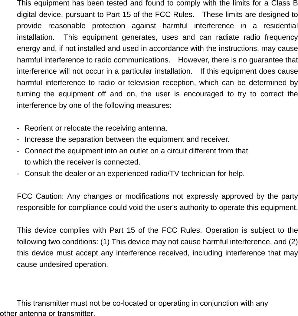   This equipment has been tested and found to comply with the limits for a Class B digital device, pursuant to Part 15 of the FCC Rules.    These limits are designed to provide reasonable protection against harmful interference in a residential installation.  This equipment generates, uses and can radiate radio frequency energy and, if not installed and used in accordance with the instructions, may cause harmful interference to radio communications.    However, there is no guarantee that interference will not occur in a particular installation.    If this equipment does cause harmful interference to radio or television reception, which can be determined by turning the equipment off and on, the user is encouraged to try to correct the interference by one of the following measures:  -  Reorient or relocate the receiving antenna. -  Increase the separation between the equipment and receiver. -  Connect the equipment into an outlet on a circuit different from that to which the receiver is connected. -  Consult the dealer or an experienced radio/TV technician for help.  FCC Caution: Any changes or modifications not expressly approved by the party responsible for compliance could void the user's authority to operate this equipment.  This device complies with Part 15 of the FCC Rules. Operation is subject to the following two conditions: (1) This device may not cause harmful interference, and (2) this device must accept any interference received, including interference that may cause undesired operation.           This transmitter must not be co-located or operating in conjunction with any other antenna or transmitter. 