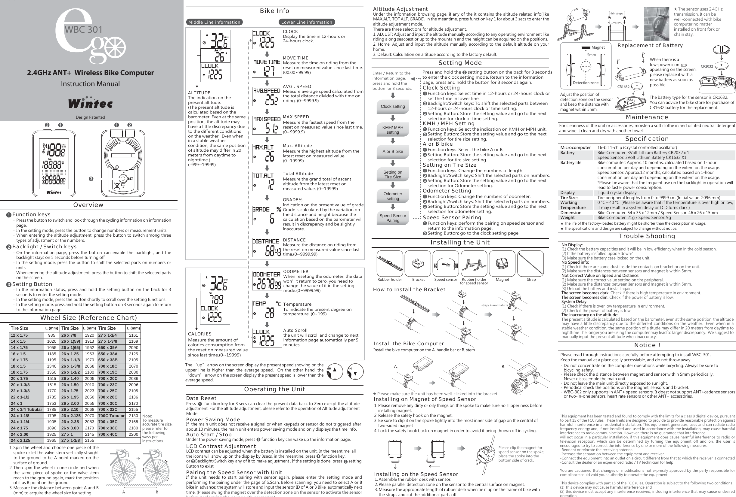 2.4GHz ANT+  Wireless Bike ComputerInstruction ManualPK CA02-2 VER.2Installing on Magnet of Speed SensorDisplay the time in 12-hours or 24-hours clock.CLOCKMeasure the time on riding from the reset on measured value since last time. (00:00~99:99)MOVE TIMEMeasure average speed calculated from the total distance divided with time on riding. (0~9999.9)AVG . SPEEDMeasure the fastest speed from the reset on measured value since last time. (0~9999.9)MAX SPEEDMeasure the highest altitude from the latest reset on measured value. (0~19999)Max. AltitudeMeasure the grand total of ascent altitude from the latest reset on measured value. (0~19999)Total AltitudeIndication on the present value of grade. Grade is calculated by the variation on the distance and height because the calculation based on the barometer will result in discrepancy and be slightly inaccurate.GRADE%Measure the distance on riding from the reset on measured value since last time.(0~9999.99)DISTANCEWhen resetting the odometer, the data won&rsquo;t return to zero, you need to change the value of it in the setting mode.(0~9999.99)ODOMETERthe unit will scroll and change to next information page automatically per 5 minutes.Auto ScrollTo indicate the present degree on temperature. (0~199)TemperatureClock settingSetting onTire SizeKMH/ MPHsettingSpeed SensorPairingA or B bikeOdometersettingRubber holder Magnet StrapBracket Speed sensor Rubber holderfor speed sensorA. B.Lower Line informationMiddle Line informationWBC 301straps in normal sizethin strapsCR2032+CR1632+Setting ModePress and hold the      setting button on the back for 3 seconds to enter the clock setting mode. Return to the information page, press and hold the button for 3 seconds again.Function keys: Select time in 12-hours or 24-hours clock or set the time in lower line.Backlight/Switch keys: To shift the selected parts between 12-hours or 24-hours clock or time setting.Setting Button: Store the setting value and go to the next selection for clock or time setting.Clock SettingFunction keys: Select the indication on KMH or MPH unit.Setting Button: Store the setting value and go to the next selection for tire size setting.KMH / MPH SettingFunction keys: Select the bike A or B.Setting Button: Store the setting value and go to the next selection for tire size setting.A or B bikeFunction keys: Change the numbers of length.Backlight/Switch keys: Shift the selected parts on numbers.Setting Button: Store the setting value and go to the next selection for Odometer setting.Setting on Tire SizeFunction keys: Change the numbers of odometer.Backlight/Switch keys: Shift the selected parts on numbers.Setting Button: Store the setting value and go to the next selection for odometer setting.Odometer SettingFunction keys: perform the pairing on speed sensor and return to the information page.Setting Button: go to the clock setting page.Speed Sensor PairingSpin the wheel and choose one piece of the spoke or let the valve stem vertically straight to the  ground to  be A  point marked  on the surface of ground.Then  spin  the  wheel in  one  circle and  when the  same  piece  of  spoke  or  the  valve  stem reach to the ground again, mark the position of it as B point on the ground.Measure the distance between point A and B (mm) to acquire the wheel size for setting.Wheel Size (Reference Chart)Press the button to switch and look through the cycling information on information page. In the setting mode, press the button to change numbers or measurement units.When entering the  altitude  adjustment, press the button  to switch  among three types of adjustment or the numbers.Function keysOverviewBacklight / Switch keysSetting ButtonTire Size L (mm) Tire Size L (mm) Tire Size L (mm)27 x 1-1/427 x 1-3/8650 x 35A650 x 38A650 x 38B700 x 18C700 x 19C700 x 20C700 x 23C700 x 25C700 x 28C700 x 30C700 x 32C700C Tubular700 x 35C700 x 38C700 x 40C2161216920902125210520702080208620962105213621702155213021682180220012 x 1.7514 x 1.514 x 1.7516 x 1.516 x 1.7518 x 1.518 x 1.7520 x 1.7520 x 1-3/822 x 1-3/822 x 1-1/224 x 124 x 3/4 Tubular24 x 1-1/824 x 1-1/424 x 1.7524 x 2.0024 x 2.1259351020105511851195134013501515161517701785175317851795190518901925196526 x 7/826 x 1(59)26 x 1(65)26 x 1.2526 x 1-1/826 x 1-3/826 x 1-1/226 x 1.4026 x 1.5026 x 1.7526 x 1.9526 x 2.0026 x 2.1026 x 2.12526 x 2.3526 x 3.0027 x 127 x 1-1/8192019131952195319702068210020052010202320502055206820702083217021452155A B1.2.3.Please remove any dirty or oily things on the spoke to make sure no slipperiness before installing magnet.Release the safety hook on the magnet.Be sure to clip it on the spoke tightly into the most inner side of gap on the central of two-sided magnet． Lock the safety hook back on magnet in order to avoid it being thrown off in cycling.1.2.3.4.Installing on the Speed SensorAssemble the rubber desk with sensor.Please parallel detection zone on the sensor to the central surface on magnet.Measure the appropriate length of rubber desk when tie it up on the frame of bike with the straps and cut the additional parts off.1.2.3.‧‧‧On  the  information  page,  press  the  button  can  enable  the  backlight,  and  the backlight stays on 5 seconds before turning off.In the  setting mode,  press the  button to  shift the  selected parts  on numbers  or units.When entering the altitude adjustment, press the button to shift the selected parts on the screen.‧‧‧In  the  information  status,  press  and  hold  the  setting  button  on  the  back  for  3 seconds to enter the setting mode.In the setting mode, press the button shortly to scroll over the setting functions.In the setting mode, press and hold the setting button on 3 seconds again to return to the information page.‧‧‧Note: To measure accurate tire size, please refer to the following ways per instructions.Enter / Return to the information page, press and hold the button for 3 seconds.Bike InfoThe &ldquo;up&rdquo; arrow on the screen display the present speed showing on the upper  line  is  higher  than  the  average  speed.    On  the  other  hand,  the &ldquo;down&rdquo; arrow on the screen display the present speed is lower than the average speed.LCD contrast can be adjusted when the battery is installed on the unit. In the meantime, all the icons will show up on the display by 3secs, in the meantine, press      function key. or     Backlight/Switch key any of it to make adjustment . If the setting is done, press      setting Button to exist.Press       function key for 3 secs can clear the present data back to Zero execpt the altitude adjustment. For the altitude adjustment, please refer to the operation of Altitude adjustment Mode.Data ResetWhen there is a low-power icon        appearing on the screen, please replace it with a new battery as soon as possible.Replacement of BatteryIf  the main unit does not receive a signal or when keypads or sensor do not triggered after about 10 minutes, the main unit enters power saving mode and only displays the time info.Power Saving ModeUnder the power saving mode, press      function key can wake up the information page.Auto Start / StopLCD Contrast AdjustmentIf  the  unit  needs  to  start  pairing  with  sensor  again,  please  enter  the  setting  mode  and performing the pairing under the page of S.Scan. Before scanning, you need to select A or B bike in advance; the system will store and input the sensor ID of A or B Bike  automatically next time. (Please swing the magnet over the detection zone on the sensor to activate the sensor before performing the pairng with computer.)Pairing the Speed Sensor with UnitUnder the  information  browsing page, if  any of the  it contains the  altitude related  info(like MAX.ALT, TOT ALT, GRADE), in the meantime, press function key 1 for about 3 secs to enter the altitude adjustment mode.There are three selections for altitude adjustment.1. ADJUST: Adjust and input the altitude manually according to any operating environment like riding along seacoast or up to the mountain and the height can be acquired on the positions.2.  Home:  Adjust  and  input  the  altitude  manually  according  to  the  default  altitude on  your home.3. Default: Calculation on altitude according to the factory default.Altitude AdjustmentOperating the UnitInstalling the UnitHow to Install the BracketInstall the bike computer on the A. handle bar or B. stemInstall the Bike Computer★ Please make sure the unit has been well-clicked into the bracket.5mmDetection zoneMagnetAdjust the position of detection zone on the sensor and keep the distance with magnet within 5mm.The battery type for the sensor is CR1632. You can advice the bike store for purchase of CR1632 battery for the replacement.MaintenanceFor cleanness of the unit or accessories, moisten a soft clothe in and diluted neutral detergent and wipe it clean and dry with another towel.SpecificationMicrocomputerBatteryBattery lifeDisplayTire SizesWorking TemperatureDimensionWeight16-bit 1-chip (Crystal controlled oscillator)Bike Computer: 3Volt Lithium Battery CR2032 x 1Speed Sensor: 3Volt Lithium Battery CR1632 X1 Bike computer: Approx. 10 months, calculated based on 1-hour consumption per day and depending on the extent on the usage.Speed Sensor: Approx.12 months, calculated based on 1-hour consumption per day and depending on the extent on the usage.*Please be aware that the frequent use on the backlight in operation will lead to faster power consumption.Liquid crystal displayTire peripheral lengths from 0 to 9999 cm (Initial value: 2096 mm)0 &deg;C &ndash; 40 &deg;C  (Please be aware that if the temperature is over high or low, it may result in a system delay or LCD turns dark.)Bike Computer: 54 x 35 x 12mm / Speed Sensor: 46 x 26 x 15mmBike Computer: 21g / Speed Sensor: 9gTrouble ShootingNotice !No Display: (1) Check the battery capacities and it will be in low efficiency when in the cold season.  (2) If the battery installed upside down?  (3) Make sure the battery case locked on the unit.No Speed info: (1) Check if there are some dust inside the contacts on bracket or on the unit.  (2) Make sure the distances between sensors and magnet is within 5mm.Not Correct Value on Speed and Distance: (1) Make sure the correct value setting on tire peripheral.  (2) Make sure the distances between sensors and magnet is within 5mm.  (3) Unload the battery and install again.The screen becomes dark: Check if there is high temperature in environment.The screen becomes dim: Check if the power of battery is low.System Delay: (1) Check if there is over low temperature in environment.(2) Check if the power of battery is low.The inaccuracy on the altitude:The present altitude is calculated based on the barometer, even at the same position, the altitude may have a little discrepancy due to the different conditions on the weather.  Even when in a stable weather condition, the same position of altitude may differ in 20 meters from daytime to nighttime The longer you are using the computer may lead to larger discrepancy.  We suggest to manually input the present altitude when inaccuracy.Do not concentrate on the computer operations while bicycling. Always be sure tobicycling safety.Please check the distance between magnet and sensor within 5mm periodically.Never disassemble the main unit.Do not leave the main unit directly exposed to sunlight.Periodical check the positions on the magnet, sensors and bracket.WBC-302 only supports in ANT+ speed sensors. It doest not support ANT+cadence sensors or two-in-one sensors, heart rate sensors or other ANT+ accessories.‧‧‧‧‧‧Please clip the magnet for speed sensor on the spoke, place the spoke into the bottom side of crack.★ The life of the factory-loaded battery might be shorter than the description in usage.★ The specifications and design are subject to change without notice.★ The sensor uses 2.4GHz transmission. It can be well-connected with bike computer no matter installed on front fork or chain stay.Please read through instructions carefully before attempting to install WBC-301.Keep the manual at a place easily accessiable, and do not throw away.The indication on the present altitude.  (The present altitude is calculated based on the barometer. Even at the same position, the altitude may have a little discrepancy due to the different conditions on the weather.  Even when in a stable weather condition, the same position of altitude may differ in 20 meters from daytime to nighttime.)(-999~19999)ALTITUDEMeasure the amount of calories consumption from the reset on measured value since last time.(0~19999)CALORIESDesign PatentedThis equipment has been tested and found to comply with the limits for a class B digital device, pursuant to part 15 of the FCC rules. These limits are designed to provide to provide reasonable protection against harmful interference in a residential installation. This equipment generates, uses and can radiate radio frequency energy and, if not installed and used in accordance with the installation, may cause harmful interference to radio communication. However, there is no guarantee that interferencewill not occur in a particular installation. if this equipment does cause harmful interference to radio or television  reception,  which  can  be  determined  by  turning  the  equipment  off  and  on,  the  user  is encouraged to try to correct the interference by one or more of the following measures:-Reorient or relocate the receiving antenna-Increase the separation between the equipment and receiver-Connect the equipment into an outlet on a circuit different from that to which the receiver is connected-Consult the dealer or an experienced radio / TV technician for helpYou are  cautioned  that  changes  or  modifications  not  expressly  approved  by  the  party  responsible  for compliance could void your authority to operate the equipment.This device complies with part 15 of the FCC rules. Operation is subject to the following two conditions(1) This device may not cause harmful interference and (2) this device must accept any interference received, including interference that may cause undesired operation.