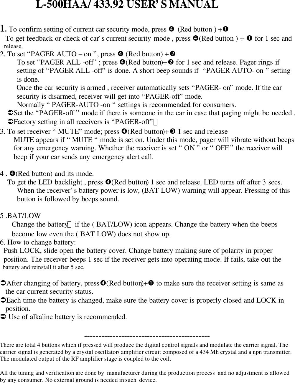                         L-500HAA/ 433.92 USER&rsquo;S MANUAL1. To confirm setting of current car security mode, press &bull; (Red button ) +&OElig;   To get feedback or check of car&rsquo;s current security mode , press &bull;(Red button ) + &OElig; for 1 sec and   release.2. To set &ldquo;PAGER AUTO &ndash; on &rdquo;, press &bull; (Red button) +&bull;To set &ldquo;PAGER ALL -off&rdquo; ; press &bull;(Red button)+&bull; for 1 sec and release. Pager rings ifsetting of &ldquo;PAGER ALL -off&rdquo; is done. A short beep sounds if  &ldquo;PAGER AUTO- on &rdquo; settingis done.Once the car security is armed , receiver automatically sets &ldquo;PAGER- on&rdquo; mode. If the carsecurity is disarmed, receiver will get into &ldquo;PAGER-off&rdquo; mode.Normally &ldquo; PAGER-AUTO -on &ldquo; settings is recommended for consumers.&Uuml;Set the &ldquo;PAGER-off &rdquo; mode if there is someone in the car in case that paging might be needed .&Uuml;Factory setting in all receivers is &ldquo;PAGER-off&rdquo;。3. To set receiver &ldquo; MUTE&rdquo; mode; press &bull;(Red button)+Ž 1 sec and releaseMUTE appears if &ldquo; MUTE &ldquo; mode is set on. Under this mode, pager will vibrate without beepsfor any emergency warning. Whether the receiver is set &ldquo; ON &rdquo; or &ldquo; OFF &rdquo; the receiver willbeep if your car sends any emergency alert call.4 . &bull;(Red button) and its mode.    To get the LED backlight , press &bull;(Red button) 1 sec and release. LED turns off after 3 secs.When the receiver&rsquo;s battery power is low, (BAT LOW) warning will appear. Pressing of thisbutton is followed by beeps sound.5 .BAT/LOW  Change the battery，if the ( BAT/LOW) icon appears. Change the battery when the beeps  become low even the ( BAT LOW) does not show up.6. How to change battery:  Push LOCK, slide open the battery cover. Change battery making sure of polarity in proper  position. The receiver beeps 1 sec if the receiver gets into operating mode. If fails, take out the  battery and reinstall it after 5 sec.&Uuml;After changing of battery, press&bull;(Red button)+&OElig; to make sure the receiver setting is same as   the car current security status.&Uuml;Each time the battery is changed, make sure the battery cover is properly closed and LOCK in   position.&Uuml; Use of alkaline battery is recommended.                                       --------------------------------------------There are total 4 buttons which if pressed will produce the digital control signals and modulate the carrier signal. Thecarrier signal is generated by a crystal oscillator/ amplifier circuit composed of a 434 Mh crystal and a npn transmitter.The modulated output of the RF amplifier stage is coupled to the coil.All the tuning and verification are done by  manufacturer during the production process  and no adjustment is allowedby any consumer. No external ground is needed in such  device.