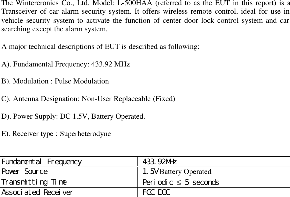 The Wintercronics Co., Ltd. Model: L-500HAA (referred to as the EUT in this report) is aTransceiver of car alarm security system. It offers wireless remote control, ideal for use invehicle security system to activate the function of center door lock control system and carsearching except the alarm system.A major technical descriptions of EUT is described as following:A). Fundamental Frequency: 433.92 MHzB). Modulation : Pulse ModulationC). Antenna Designation: Non-User Replaceable (Fixed)D). Power Supply: DC 1.5V, Battery Operated.E). Receiver type : SuperheterodyneFundamental Frequency  433.92MHzPower Source  1.5V Battery OperatedTransmitting Time  Periodic &le; 5 secondsAssociated Receiver  FCC DOC