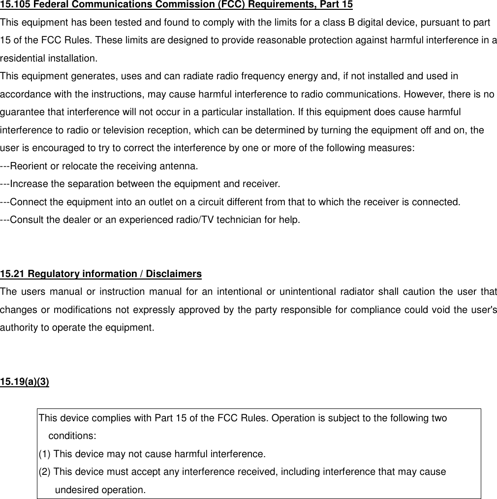 15.105 Federal Communications Commission (FCC) Requirements, Part 15 This equipment has been tested and found to comply with the limits for a class B digital device, pursuant to part 15 of the FCC Rules. These limits are designed to provide reasonable protection against harmful interference in a residential installation. This equipment generates, uses and can radiate radio frequency energy and, if not installed and used in accordance with the instructions, may cause harmful interference to radio communications. However, there is no guarantee that interference will not occur in a particular installation. If this equipment does cause harmful interference to radio or television reception, which can be determined by turning the equipment off and on, the user is encouraged to try to correct the interference by one or more of the following measures: ---Reorient or relocate the receiving antenna. ---Increase the separation between the equipment and receiver. ---Connect the equipment into an outlet on a circuit different from that to which the receiver is connected. ---Consult the dealer or an experienced radio/TV technician for help.   15.21 Regulatory information / Disclaimers The users manual or instruction manual for an intentional or unintentional radiator shall caution the user that changes or modifications not expressly approved by the party responsible for compliance could void the user's authority to operate the equipment.   15.19(a)(3)  This device complies with Part 15 of the FCC Rules. Operation is subject to the following two conditions: (1) This device may not cause harmful interference. (2) This device must accept any interference received, including interference that may cause undesired operation.  