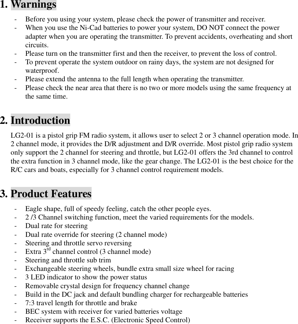 1. Warnings - Before you using your system, please check the power of transmitter and receiver. - When you use the Ni-Cad batteries to power your system, DO NOT connect the power adapter when you are operating the transmitter. To prevent accidents, overheating and short circuits. - Please turn on the transmitter first and then the receiver, to prevent the loss of control. - To prevent operate the system outdoor on rainy days, the system are not designed for waterproof.  - Please extend the antenna to the full length when operating the transmitter. - Please check the near area that there is no two or more models using the same frequency at the same time.  2. Introduction LG2-01 is a pistol grip FM radio system, it allows user to select 2 or 3 channel operation mode. In 2 channel mode, it provides the D/R adjustment and D/R override. Most pistol grip radio system only support the 2 channel for steering and throttle, but LG2-01 offers the 3rd channel to control the extra function in 3 channel mode, like the gear change. The LG2-01 is the best choice for the R/C cars and boats, especially for 3 channel control requirement models.  3. Product Features - Eagle shape, full of speedy feeling, catch the other people eyes. - 2 /3 Channel switching function, meet the varied requirements for the models. - Dual rate for steering - Dual rate override for steering (2 channel mode) - Steering and throttle servo reversing - Extra 3rd channel control (3 channel mode) - Steering and throttle sub trim - Exchangeable steering wheels, bundle extra small size wheel for racing - 3 LED indicator to show the power status - Removable crystal design for frequency channel change - Build in the DC jack and default bundling charger for rechargeable batteries - 7:3 travel length for throttle and brake - BEC system with receiver for varied batteries voltage - Receiver supports the E.S.C. (Electronic Speed Control)           