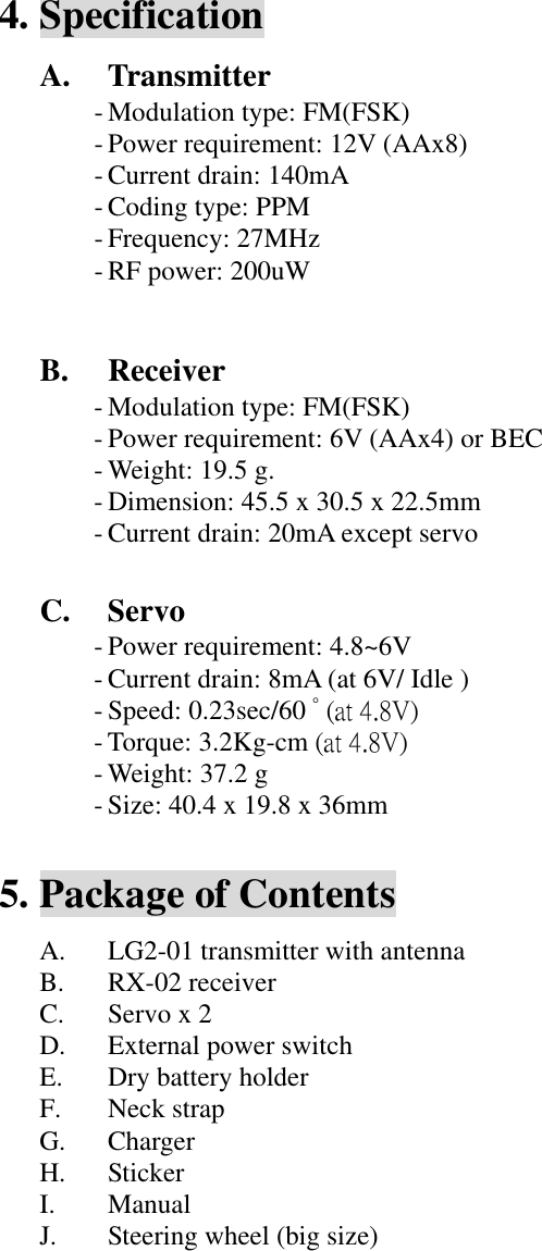 4. Specification A. Transmitter - Modulation type: FM(FSK) - Power requirement: 12V (AAx8) - Current drain: 140mA - Coding type: PPM - Frequency: 27MHz - RF power: 200uW   B. Receiver - Modulation type: FM(FSK) - Power requirement: 6V (AAx4) or BEC - Weight: 19.5 g. - Dimension: 45.5 x 30.5 x 22.5mm - Current drain: 20mA except servo  C. Servo - Power requirement: 4.8~6V - Current drain: 8mA (at 6V/ Idle ) - Speed: 0.23sec/60 ﾟ(at 4.8V) - Torque: 3.2Kg-cm (at 4.8V) - Weight: 37.2 g - Size: 40.4 x 19.8 x 36mm  5. Package of Contents A. LG2-01 transmitter with antenna B. RX-02 receiver C. Servo x 2 D. External power switch E. Dry battery holder F. Neck strap G. Charger H. Sticker I. Manual J. Steering wheel (big size)            