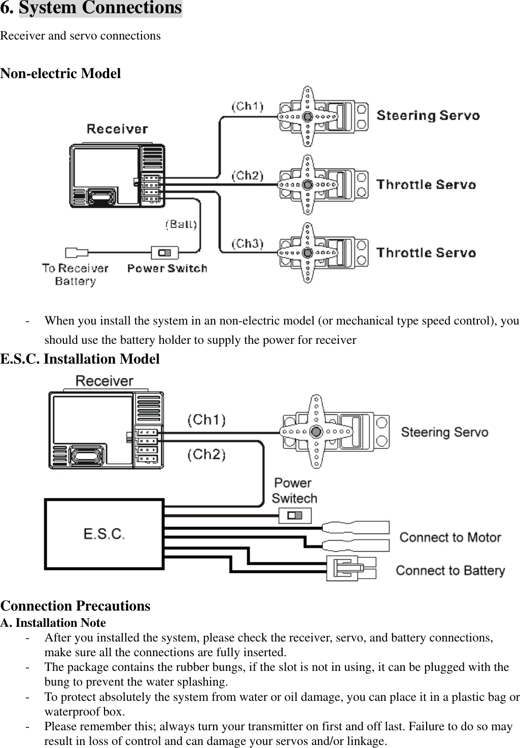 6. System Connections Receiver and servo connections  Non-electric Model     - When you install the system in an non-electric model (or mechanical type speed control), you should use the battery holder to supply the power for receiver E.S.C. Installation Model  Connection Precautions A. Installation Note - After you installed the system, please check the receiver, servo, and battery connections, make sure all the connections are fully inserted. - The package contains the rubber bungs, if the slot is not in using, it can be plugged with the bung to prevent the water splashing.   - To protect absolutely the system from water or oil damage, you can place it in a plastic bag or waterproof box. - Please remember this; always turn your transmitter on first and off last. Failure to do so may result in loss of control and can damage your servos and/or linkage.  