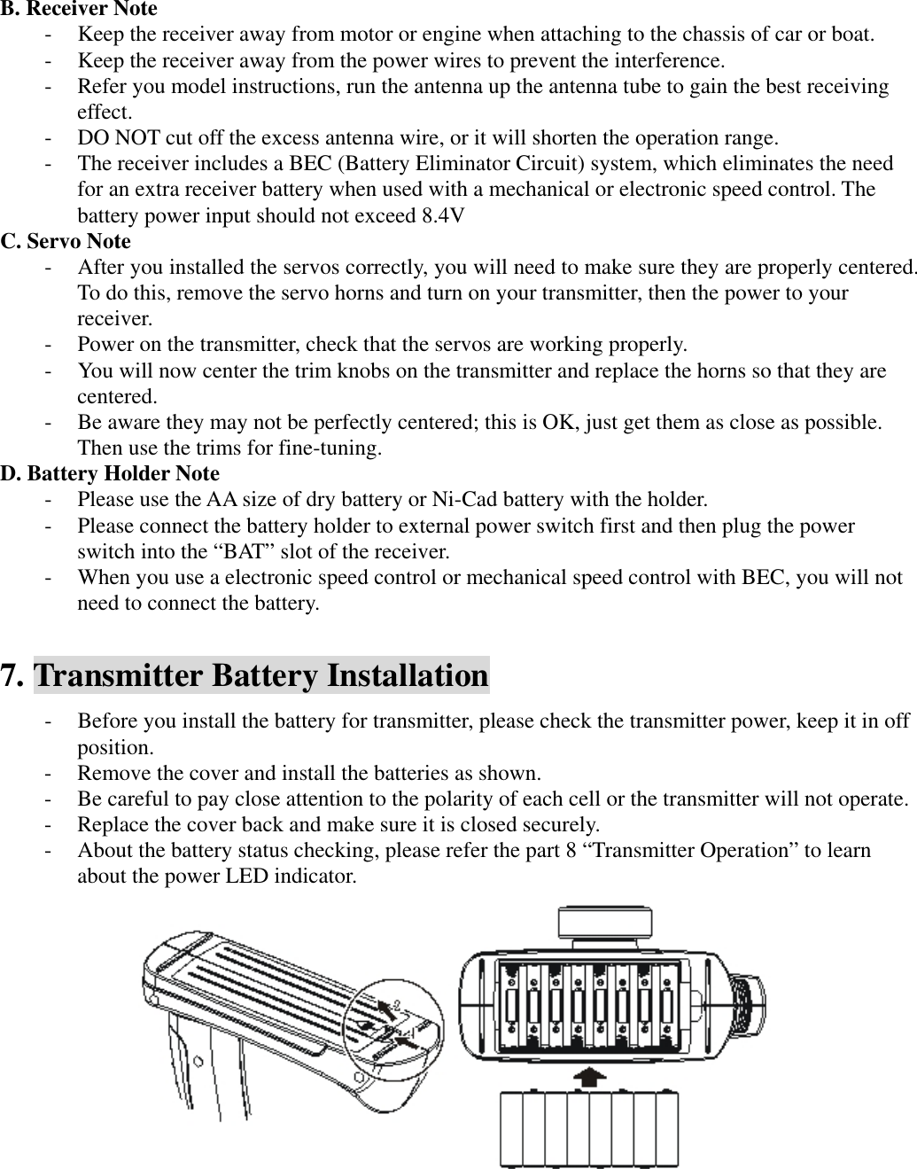 B. Receiver Note - Keep the receiver away from motor or engine when attaching to the chassis of car or boat. - Keep the receiver away from the power wires to prevent the interference. - Refer you model instructions, run the antenna up the antenna tube to gain the best receiving effect. - DO NOT cut off the excess antenna wire, or it will shorten the operation range. - The receiver includes a BEC (Battery Eliminator Circuit) system, which eliminates the need for an extra receiver battery when used with a mechanical or electronic speed control. The battery power input should not exceed 8.4V C. Servo Note - After you installed the servos correctly, you will need to make sure they are properly centered. To do this, remove the servo horns and turn on your transmitter, then the power to your receiver.  - Power on the transmitter, check that the servos are working properly. - You will now center the trim knobs on the transmitter and replace the horns so that they are centered. - Be aware they may not be perfectly centered; this is OK, just get them as close as possible. Then use the trims for fine-tuning. D. Battery Holder Note - Please use the AA size of dry battery or Ni-Cad battery with the holder. - Please connect the battery holder to external power switch first and then plug the power switch into the &ldquo;BAT&rdquo; slot of the receiver. - When you use a electronic speed control or mechanical speed control with BEC, you will not need to connect the battery.  7. Transmitter Battery Installation - Before you install the battery for transmitter, please check the transmitter power, keep it in off position. - Remove the cover and install the batteries as shown. - Be careful to pay close attention to the polarity of each cell or the transmitter will not operate. - Replace the cover back and make sure it is closed securely. - About the battery status checking, please refer the part 8 &ldquo;Transmitter Operation&rdquo; to learn about the power LED indicator.      