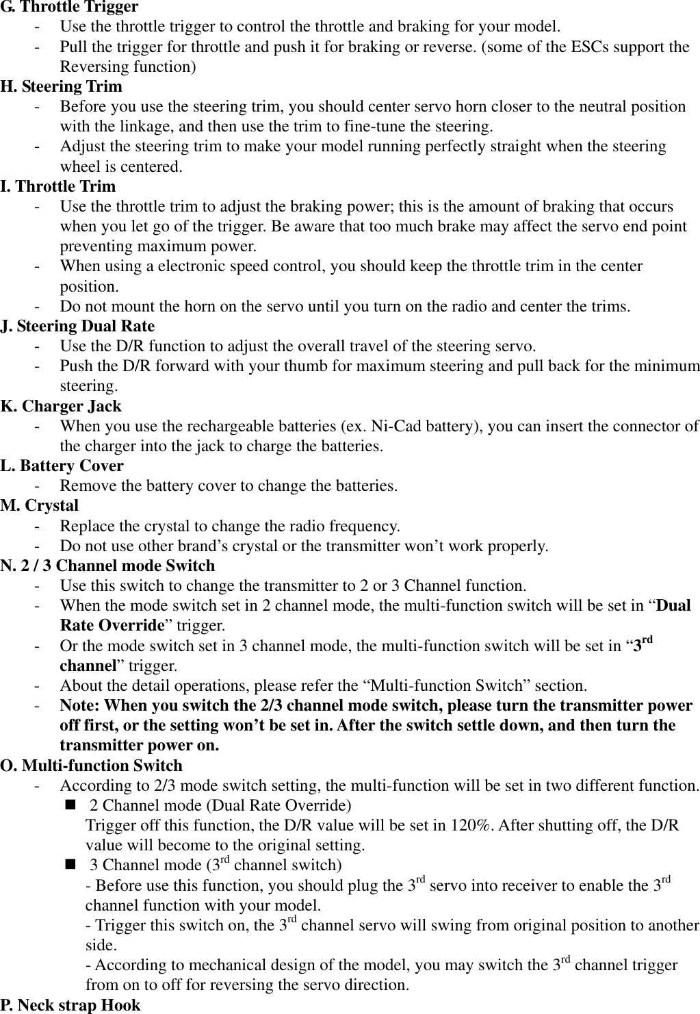 G. Throttle Trigger - Use the throttle trigger to control the throttle and braking for your model. - Pull the trigger for throttle and push it for braking or reverse. (some of the ESCs support the Reversing function) H. Steering Trim - Before you use the steering trim, you should center servo horn closer to the neutral position with the linkage, and then use the trim to fine-tune the steering. - Adjust the steering trim to make your model running perfectly straight when the steering wheel is centered. I. Throttle Trim - Use the throttle trim to adjust the braking power; this is the amount of braking that occurs when you let go of the trigger. Be aware that too much brake may affect the servo end point preventing maximum power. - When using a electronic speed control, you should keep the throttle trim in the center position. - Do not mount the horn on the servo until you turn on the radio and center the trims. J. Steering Dual Rate - Use the D/R function to adjust the overall travel of the steering servo. - Push the D/R forward with your thumb for maximum steering and pull back for the minimum steering. K. Charger Jack - When you use the rechargeable batteries (ex. Ni-Cad battery), you can insert the connector of the charger into the jack to charge the batteries. L. Battery Cover - Remove the battery cover to change the batteries. M. Crystal - Replace the crystal to change the radio frequency. - Do not use other brand&rsquo;s crystal or the transmitter won&rsquo;t work properly. N. 2 / 3 Channel mode Switch - Use this switch to change the transmitter to 2 or 3 Channel function. - When the mode switch set in 2 channel mode, the multi-function switch will be set in &ldquo;Dual Rate Override&rdquo; trigger. - Or the mode switch set in 3 channel mode, the multi-function switch will be set in &ldquo;3rd channel&rdquo; trigger. - About the detail operations, please refer the &ldquo;Multi-function Switch&rdquo; section. - Note: When you switch the 2/3 channel mode switch, please turn the transmitter power off first, or the setting won&rsquo;t be set in. After the switch settle down, and then turn the transmitter power on. O. Multi-function Switch - According to 2/3 mode switch setting, the multi-function will be set in two different function.  2 Channel mode (Dual Rate Override) Trigger off this function, the D/R value will be set in 120%. After shutting off, the D/R value will become to the original setting.  3 Channel mode (3rd channel switch) - Before use this function, you should plug the 3rd servo into receiver to enable the 3rd channel function with your model. - Trigger this switch on, the 3rd channel servo will swing from original position to another side. - According to mechanical design of the model, you may switch the 3rd channel trigger from on to off for reversing the servo direction. P. Neck strap Hook  