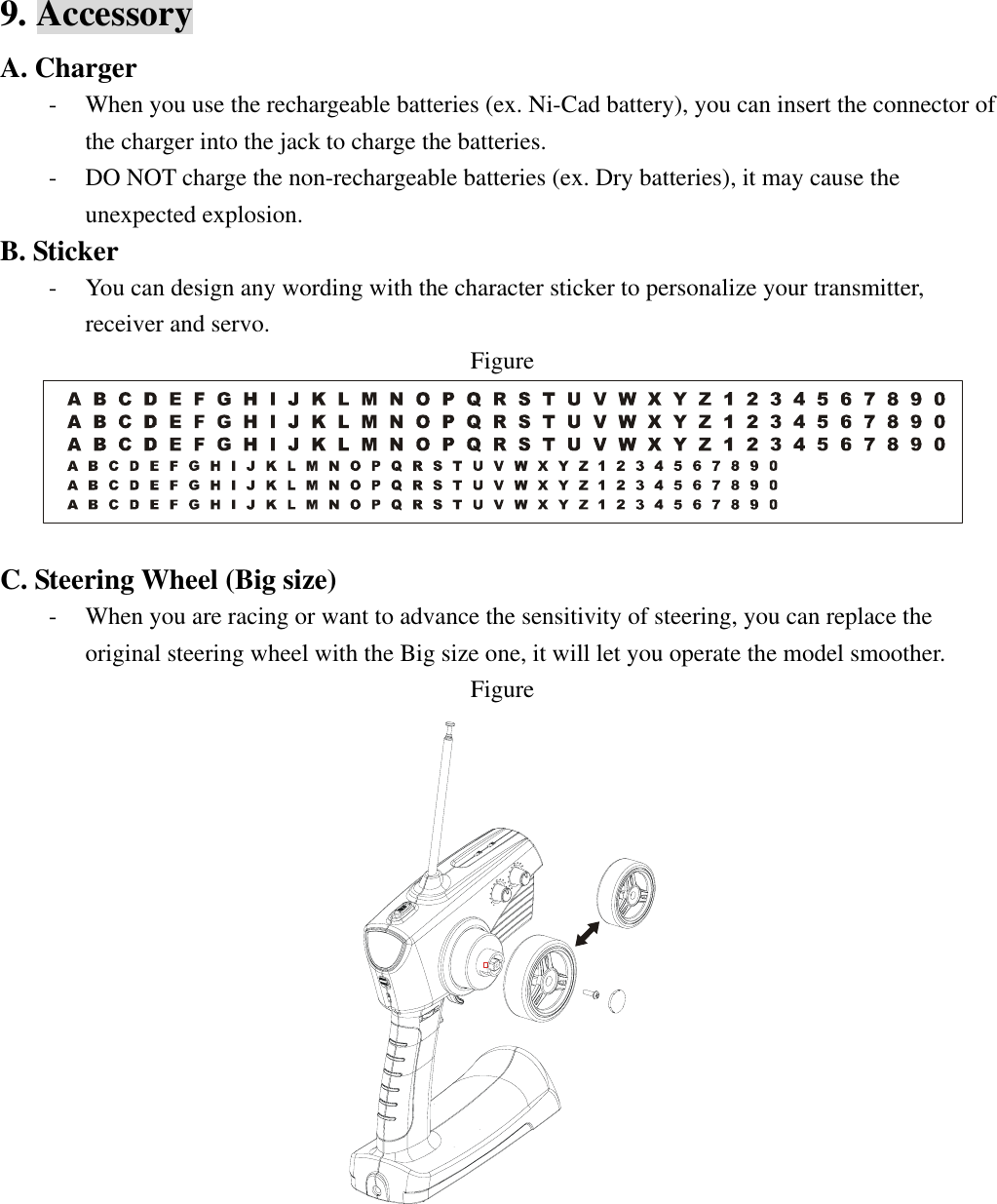 9. Accessory A. Charger - When you use the rechargeable batteries (ex. Ni-Cad battery), you can insert the connector of the charger into the jack to charge the batteries. - DO NOT charge the non-rechargeable batteries (ex. Dry batteries), it may cause the unexpected explosion. B. Sticker - You can design any wording with the character sticker to personalize your transmitter, receiver and servo. Figure   C. Steering Wheel (Big size) - When you are racing or want to advance the sensitivity of steering, you can replace the original steering wheel with the Big size one, it will let you operate the model smoother. Figure        