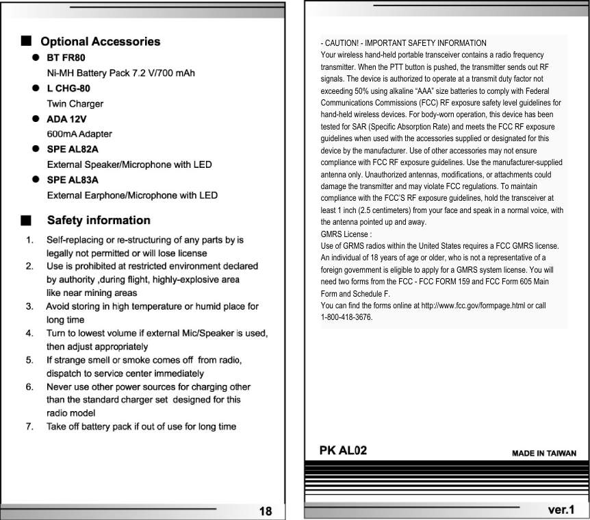  - CAUTION! - IMPORTANT SAFETY INFORMATIONYour wireless hand-held portable transceiver contains a radio frequency transmitter. When the PTT button is pushed, the transmitter sends out RF signals. The device is authorized to operate at a transmit duty factor not exceeding 50% using alkaline &ldquo;AAA&rdquo; size batteries to comply with Federal Communications Commissions (FCC) RF exposure safety level guidelines for hand-held wireless devices. For body-worn operation, this device has been tested for SAR (Specific Absorption Rate) and meets the FCC RF exposure guidelines when used with the accessories supplied or designated for this device by the manufacturer. Use of other accessories may not ensure compliance with FCC RF exposure guidelines. Use the manufacturer-supplied antenna only. Unauthorized antennas, modifications, or attachments could damage the transmitter and may violate FCC regulations. To maintain compliance with the FCC&rsquo;S RF exposure guidelines, hold the transceiver at least 1 inch (2.5 centimeters) from your face and speak in a normal voice, with the antenna pointed up and away.GMRS License :Use of GRMS radios within the United States requires a FCC GMRS license. An individual of 18 years of age or older, who is not a representative of a foreign government is eligible to apply for a GMRS system license. You will need two forms from the FCC - FCC FORM 159 and FCC Form 605 Main Form and Schedule F.You can find the forms online at http://www.fcc.gov/formpage.html or call 1-800-418-3676.